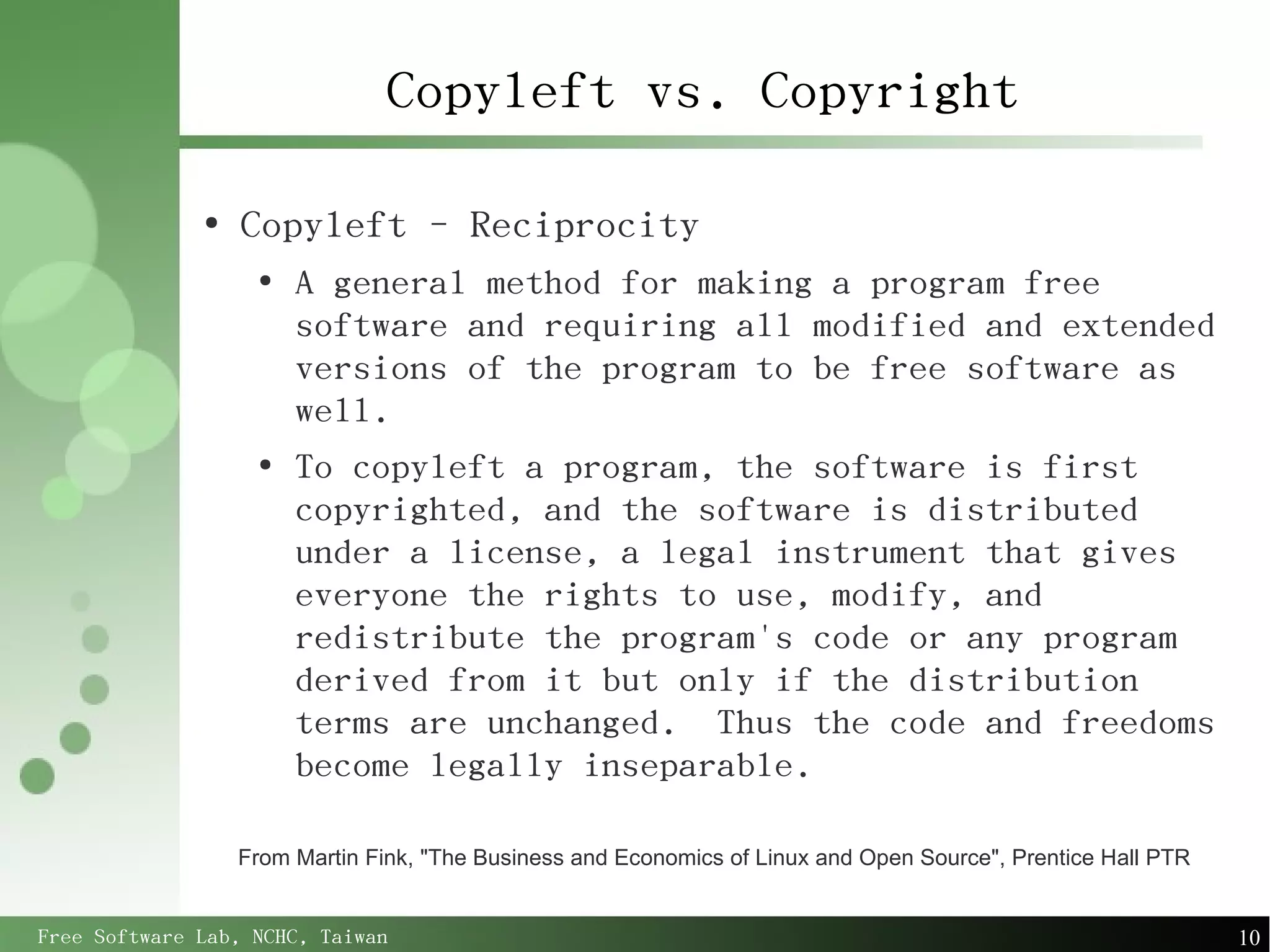 Copyleft vs. Copyright

              ●
                  Copyleft - Reciprocity
                   ●
                       A general method for making a program free
                       software and requiring all modified and extended
                       versions of the program to be free software as
                       well.
                   ●
                       To copyleft a program, the software is first
                       copyrighted, and the software is distributed
                       under a license, a legal instrument that gives
                       everyone the rights to use, modify, and
                       redistribute the program's code or any program
                       derived from it but only if the distribution
                       terms are unchanged. Thus the code and freedoms
                       become legally inseparable.

                  From Martin Fink, "The Business and Economics of Linux and Open Source", Prentice Hall PTR


Free Software Lab, NCHC, Taiwan                                                                                10
 