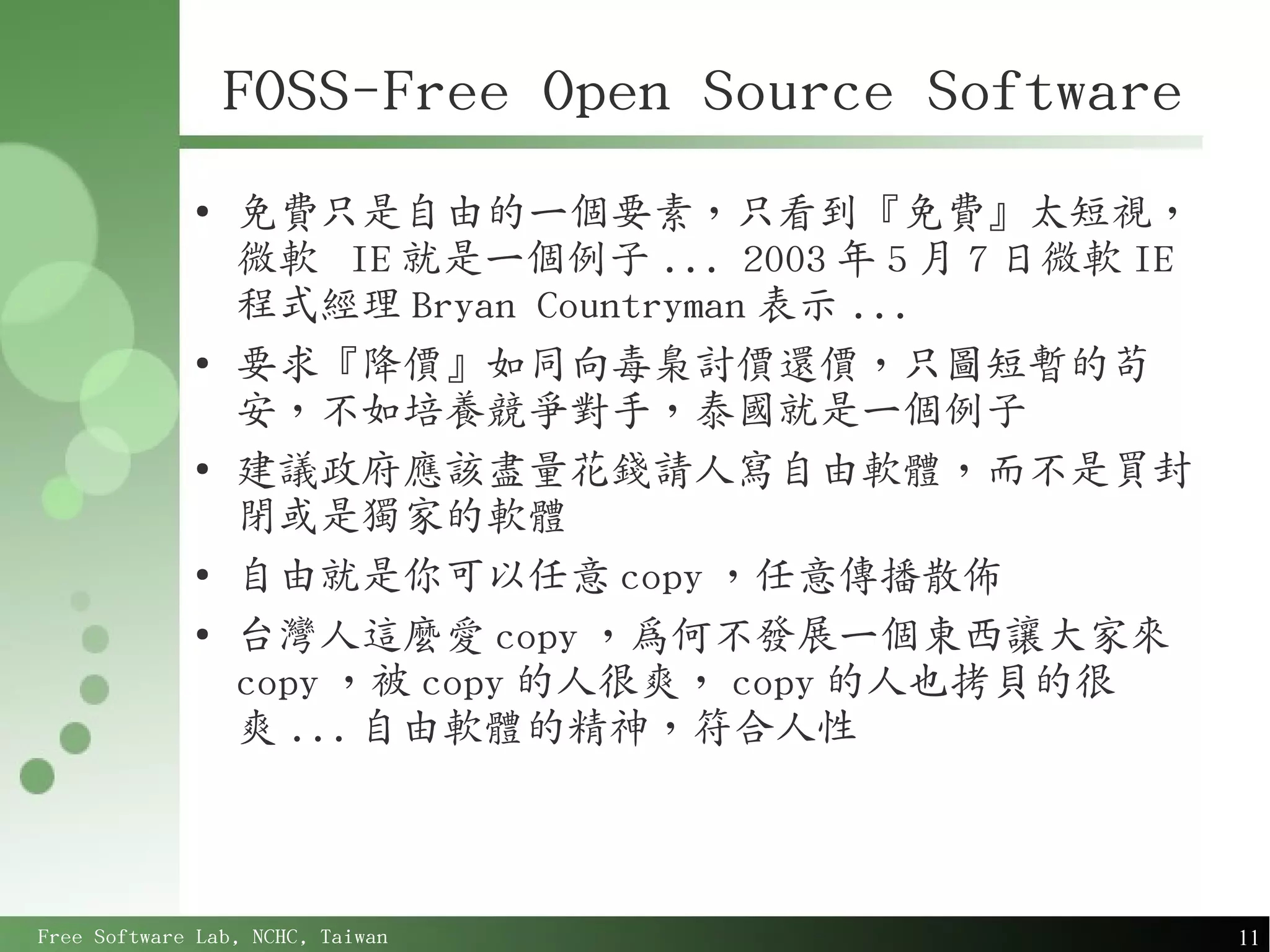 FOSS-Free Open Source Software
             ●
                 免費只是自由的一個要素，只看到『免費』太短視，
                 微軟 IE 就是一個例子 ... 2003 年 5 月 7 日微軟 IE
                 程式經理 Bryan Countryman 表示 ...
             ●
                 要求『降價』如同向毒梟討價還價，只圖短暫的苟
                 安，不如培養競爭對手，泰國就是一個例子
             ●
                 建議政府應該盡量花錢請人寫自由軟體，而不是買封
                 閉或是獨家的軟體
             ●
                 自由就是你可以任意 copy ，任意傳播散佈
             ●
                 台灣人這麼愛 copy ，為何不發展一個東西讓大家來
                 copy ，被 copy 的人很爽， copy 的人也拷貝的很
                 爽 ... 自由軟體的精神，符合人性



Free Software Lab, NCHC, Taiwan                         11
 