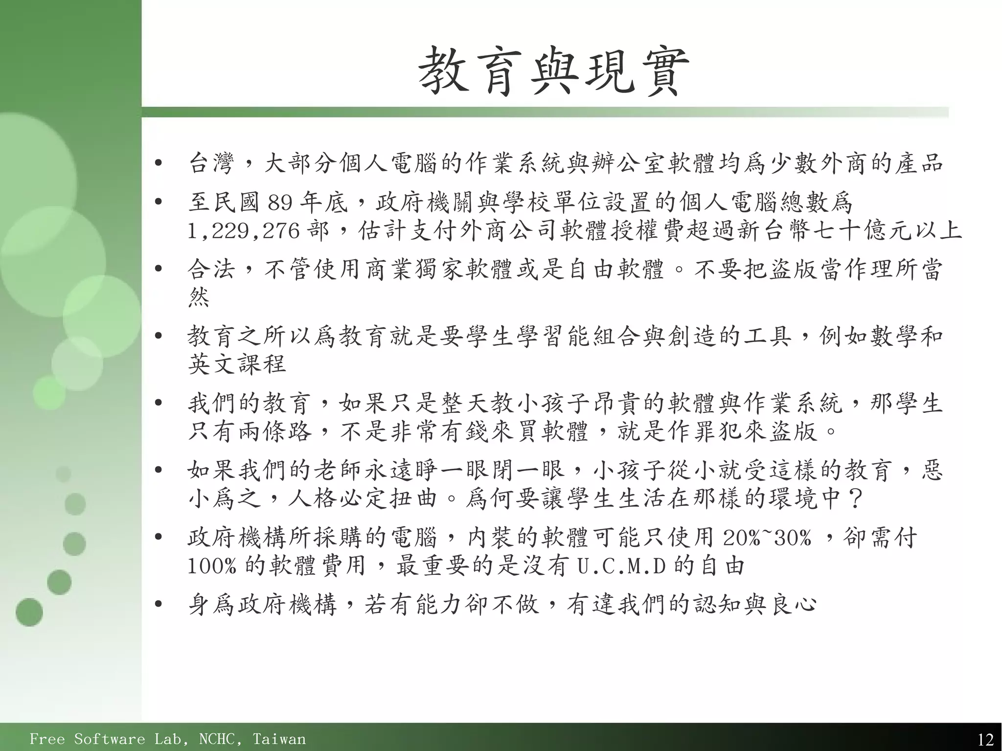教育與現實
             ●
                 台灣，大部分個人電腦的作業系統與辦公室軟體均為少數外商的產品
             ●
                 至民國 89 年底，政府機關與學校單位設置的個人電腦總數為
                 1,229,276 部，估計支付外商公司軟體授權費超過新台幣七十億元以上
             ●
                 合法，不管使用商業獨家軟體或是自由軟體。不要把盜版當作理所當
                 然
             ●
                 教育之所以為教育就是要學生學習能組合與創造的工具，例如數學和
                 英文課程
             ●
                 我們的教育，如果只是整天教小孩子昂貴的軟體與作業系統，那學生
                 只有兩條路，不是非常有錢來買軟體，就是作罪犯來盜版。
             ●
                 如果我們的老師永遠睜一眼閉一眼，小孩子從小就受這樣的教育，惡
                 小為之，人格必定扭曲。為何要讓學生生活在那樣的環境中？
             ●
                 政府機構所採購的電腦，內裝的軟體可能只使用 20%~30% ，卻需付
                 100% 的軟體費用，最重要的是沒有 U.C.M.D 的自由
             ●
                 身為政府機構，若有能力卻不做，有違我們的認知與良心




Free Software Lab, NCHC, Taiwan                         12
 