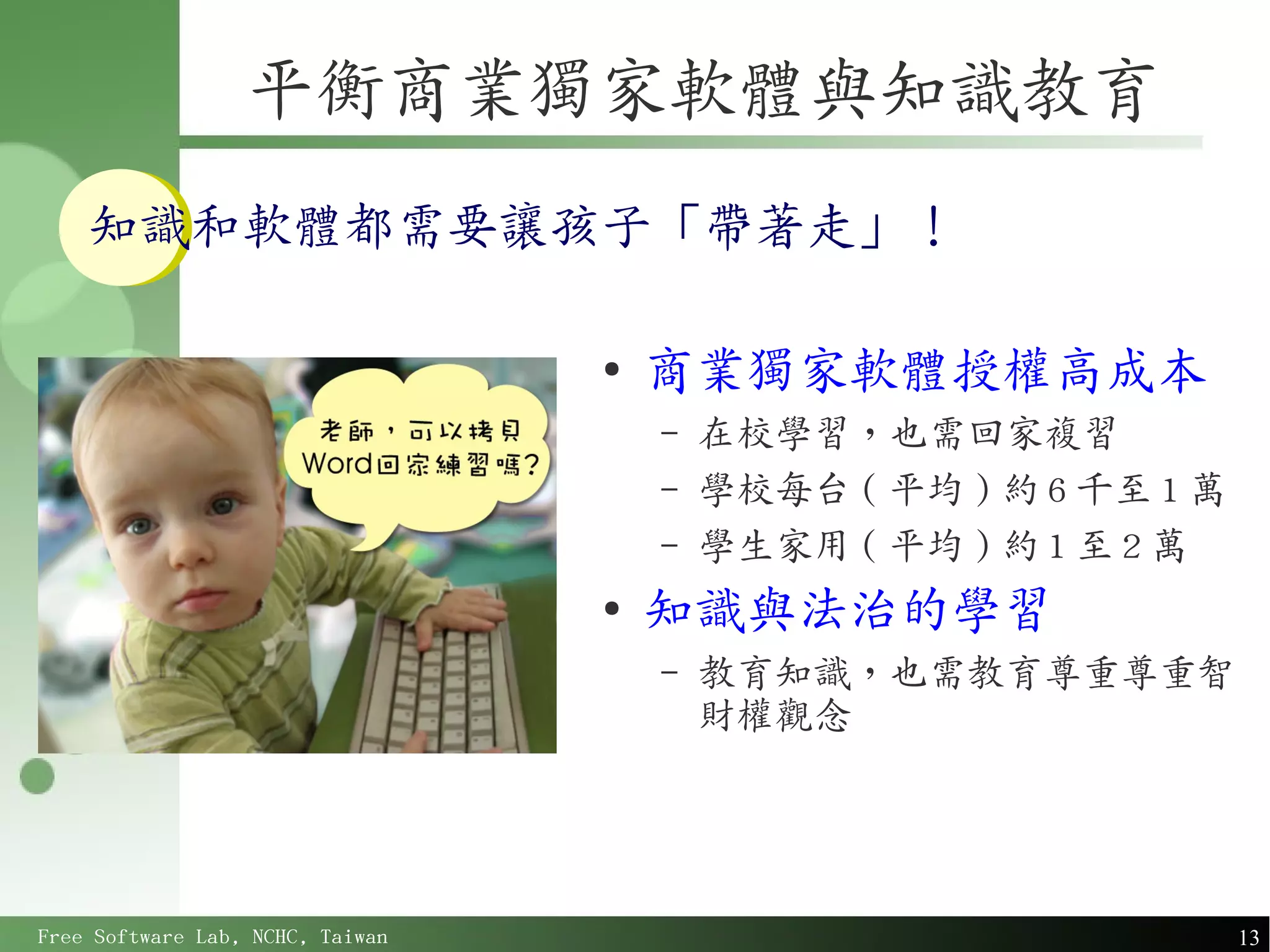 平衡商業獨家軟體與知識教育
    知識和軟體都需要讓孩子「帶著走」！

                                  ●
                                      商業獨家軟體授權高成本
                                      –   在校學習，也需回家複習
                                      –   學校每台 ( 平均 ) 約 6 千至 1 萬
                                      –   學生家用 ( 平均 ) 約 1 至 2 萬
                                  ●
                                      知識與法治的學習
                                      –   教育知識，也需教育尊重尊重智
                                          財權觀念




Free Software Lab, NCHC, Taiwan                                    13
 