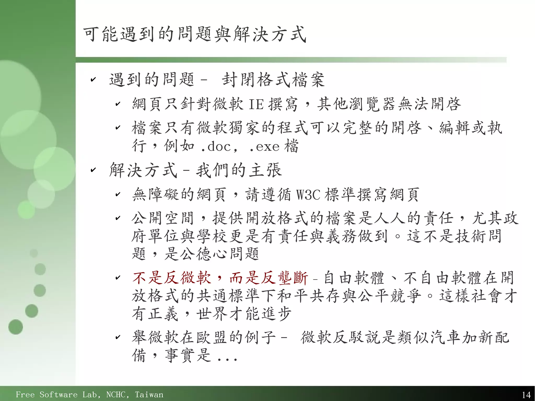 可能遇到的問題與解決方式

               ✔
                   遇到的問題 - 封閉格式檔案
                    ✔
                        網頁只針對微軟 IE 撰寫，其他瀏覽器無法開啟
                    ✔
                        檔案只有微軟獨家的程式可以完整的開啟、編輯或執
                        行，例如 .doc, .exe 檔
               ✔
                   解決方式 - 我們的主張
                    ✔
                        無障礙的網頁，請遵循 W3C 標準撰寫網頁
                    ✔
                        公開空間，提供開放格式的檔案是人人的責任，尤其政
                        府單位與學校更是有責任與義務做到。這不是技術問
                        題，是公德心問題
                    ✔
                        不是反微軟，而是反壟斷 - 自由軟體、不自由軟體在開
                        放格式的共通標準下和平共存與公平競爭。這樣社會才
                        有正義，世界才能進步
                    ✔
                        舉微軟在歐盟的例子 - 微軟反駁說是類似汽車加新配
                        備，事實是 ...

Free Software Lab, NCHC, Taiwan                      14
 