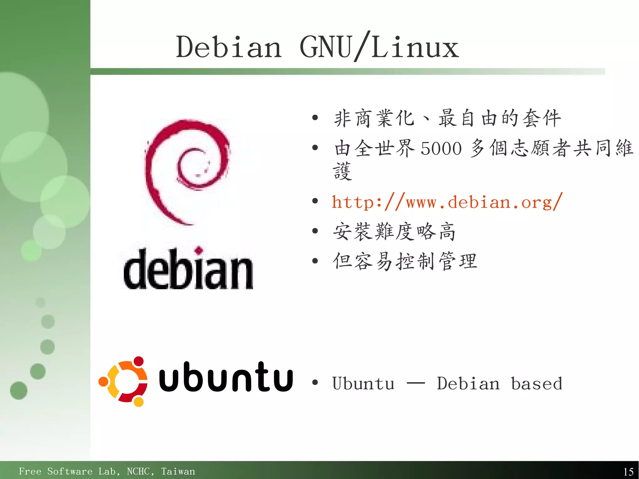 Debian GNU/Linux
                                  ●
                                      非商業化、最自由的套件
                                  ●
                                      由全世界 5000 多個志願者共同維
                                      護
                                  ●
                                      http://www.debian.org/
                                  ●
                                      安裝難度略高
                                  ●
                                      但容易控制管理




                                  ●
                                      Ubuntu – Debian based



Free Software Lab, NCHC, Taiwan                               15
 