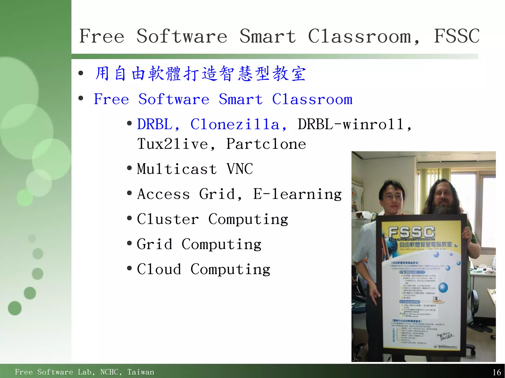 Free Software Smart Classroom, FSSC
             ●
                 用自由軟體打造智慧型教室
             ●
                 Free Software Smart Classroom
                     ●
                       DRBL, Clonezilla, DRBL-winroll,
                       Tux2live, Partclone
                     ●
                       Multicast VNC
                     ●
                       Access Grid, E-learning
                     ●
                       Cluster Computing
                     ●
                       Grid Computing
                     ●
                       Cloud Computing




Free Software Lab, NCHC, Taiwan                          16
 