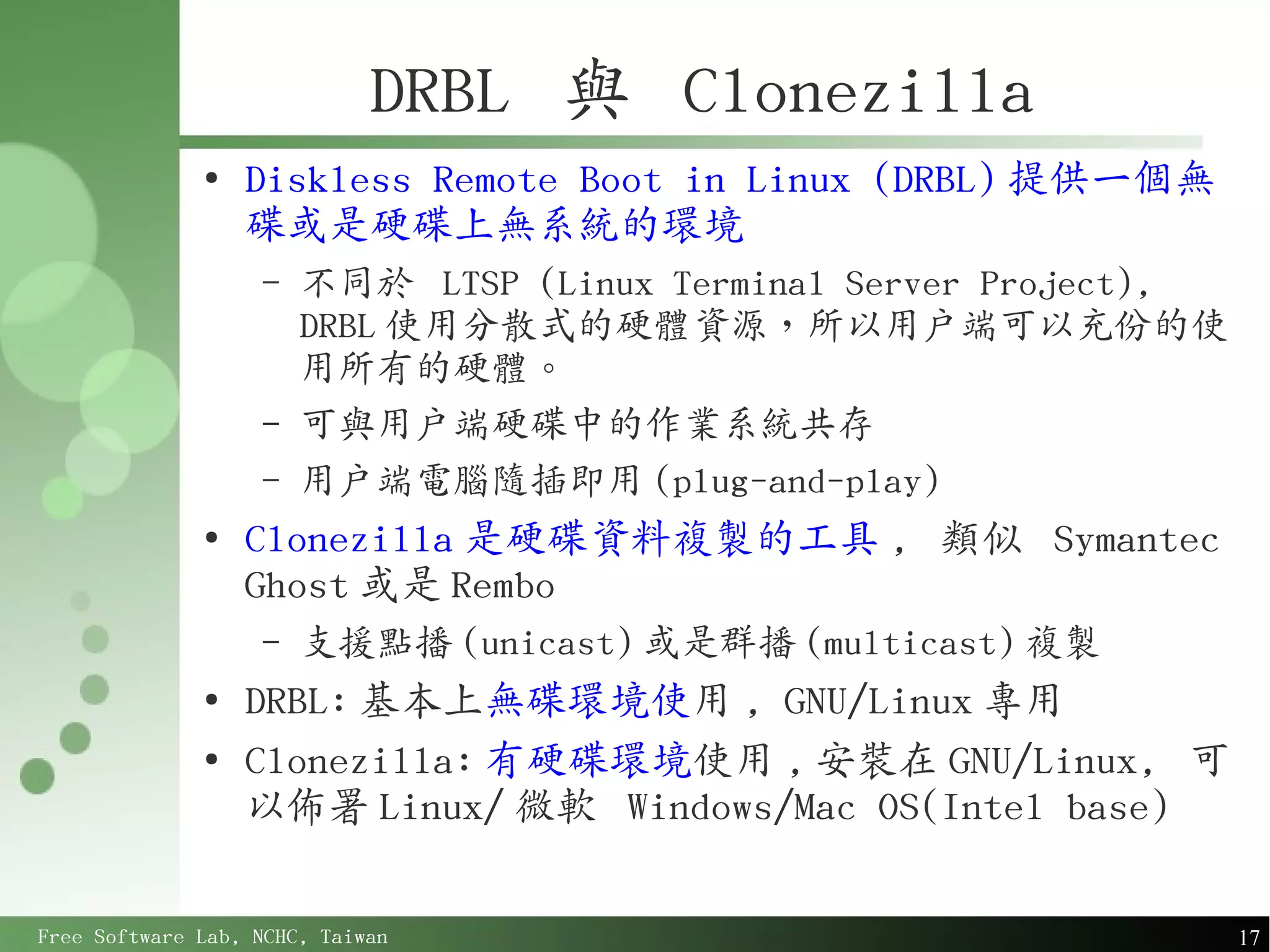 DRBL 與 Clonezilla
              ●
                  Diskless Remote Boot in Linux (DRBL) 提供一個無
                  碟或是硬碟上無系統的環境
                   –   不同於 LTSP (Linux Terminal Server Project),
                       DRBL 使用分散式的硬體資源，所以用戶端可以充份的使
                       用所有的硬體。
                   –   可與用戶端硬碟中的作業系統共存
                   –   用戶端電腦隨插即用 (plug-and-play)
              ●
                  Clonezilla 是硬碟資料複製的工具 , 類似 Symantec
                  Ghost 或是 Rembo
                   –   支援點播 (unicast) 或是群播 (multicast) 複製
              ●
                  DRBL: 基本上無碟環境使用 , GNU/Linux 專用
              ●
                  Clonezilla: 有硬碟環境使用 , 安裝在 GNU/Linux, 可
                  以佈署 Linux/ 微軟 Windows/Mac OS(Intel base)

Free Software Lab, NCHC, Taiwan                                    17
 
