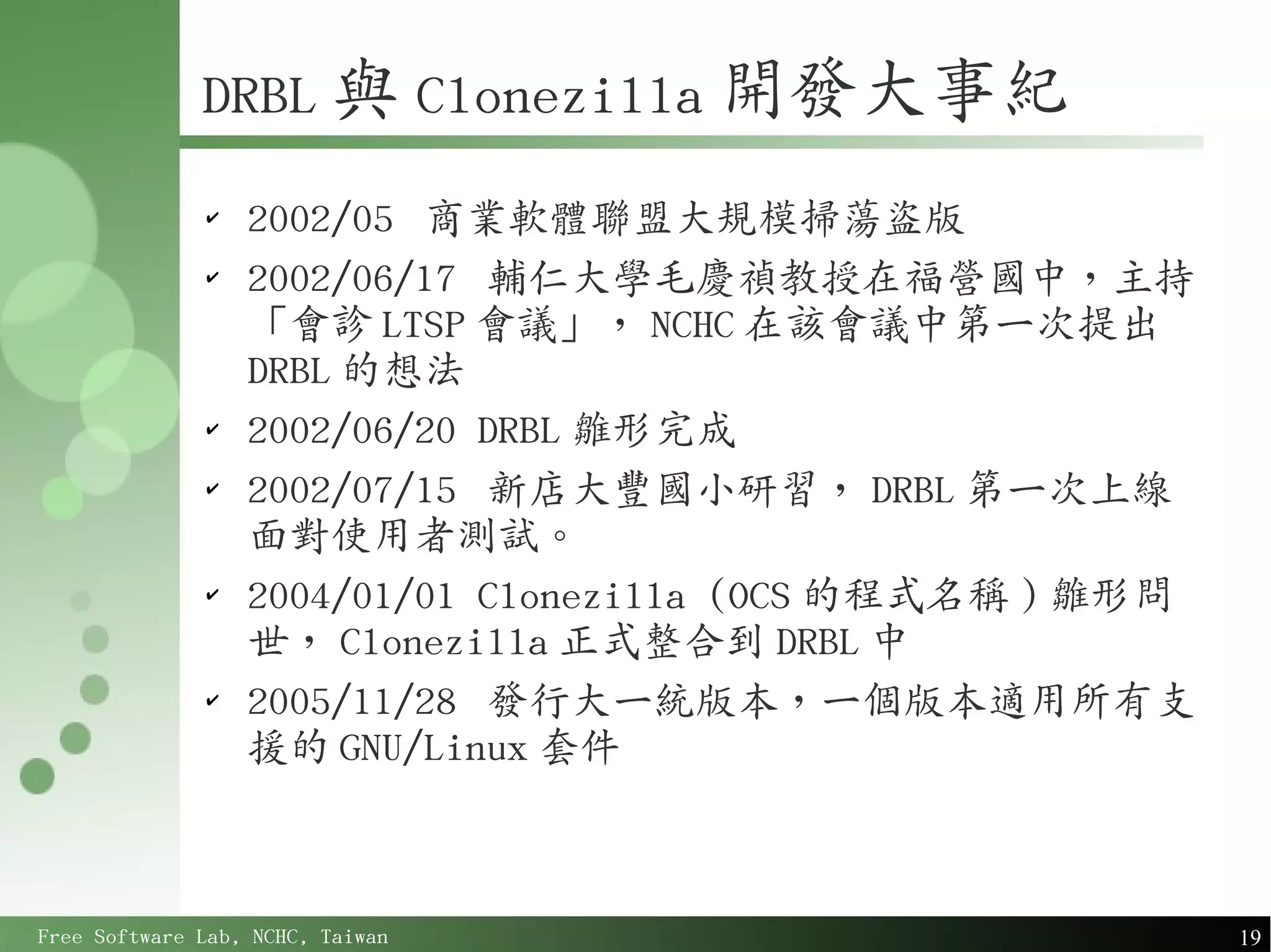 DRBL 與 Clonezilla 開發大事紀
              ✔
                  2002/05 商業軟體聯盟大規模掃蕩盜版
              ✔
                  2002/06/17 輔仁大學毛慶禎教授在福營國中，主持
                  「會診 LTSP 會議」， NCHC 在該會議中第一次提出
                  DRBL 的想法
              ✔
                  2002/06/20 DRBL 雛形完成
              ✔
                  2002/07/15 新店大豐國小研習， DRBL 第一次上線
                  面對使用者測試。
              ✔
                  2004/01/01 Clonezilla (OCS 的程式名稱 ) 雛形問
                  世， Clonezilla 正式整合到 DRBL 中
              ✔
                  2005/11/28 發行大一統版本，一個版本適用所有支
                  援的 GNU/Linux 套件



Free Software Lab, NCHC, Taiwan                            19
 