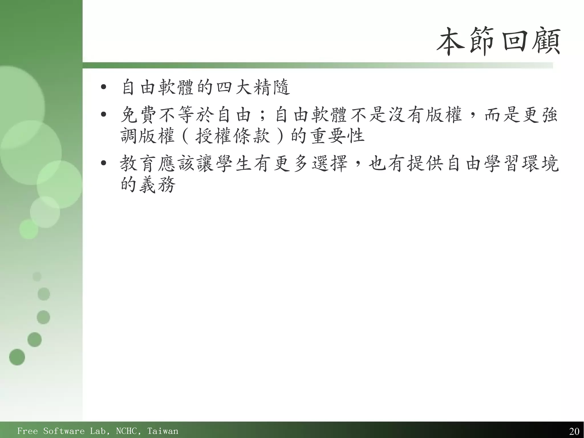 本節回顧
               ●
                   自由軟體的四大精隨
               ●
                   免費不等於自由；自由軟體不是沒有版權，而是更強
                   調版權 ( 授權條款 ) 的重要性
               ●
                   教育應該讓學生有更多選擇，也有提供自由學習環境
                   的義務




Free Software Lab, NCHC, Taiwan              20
 