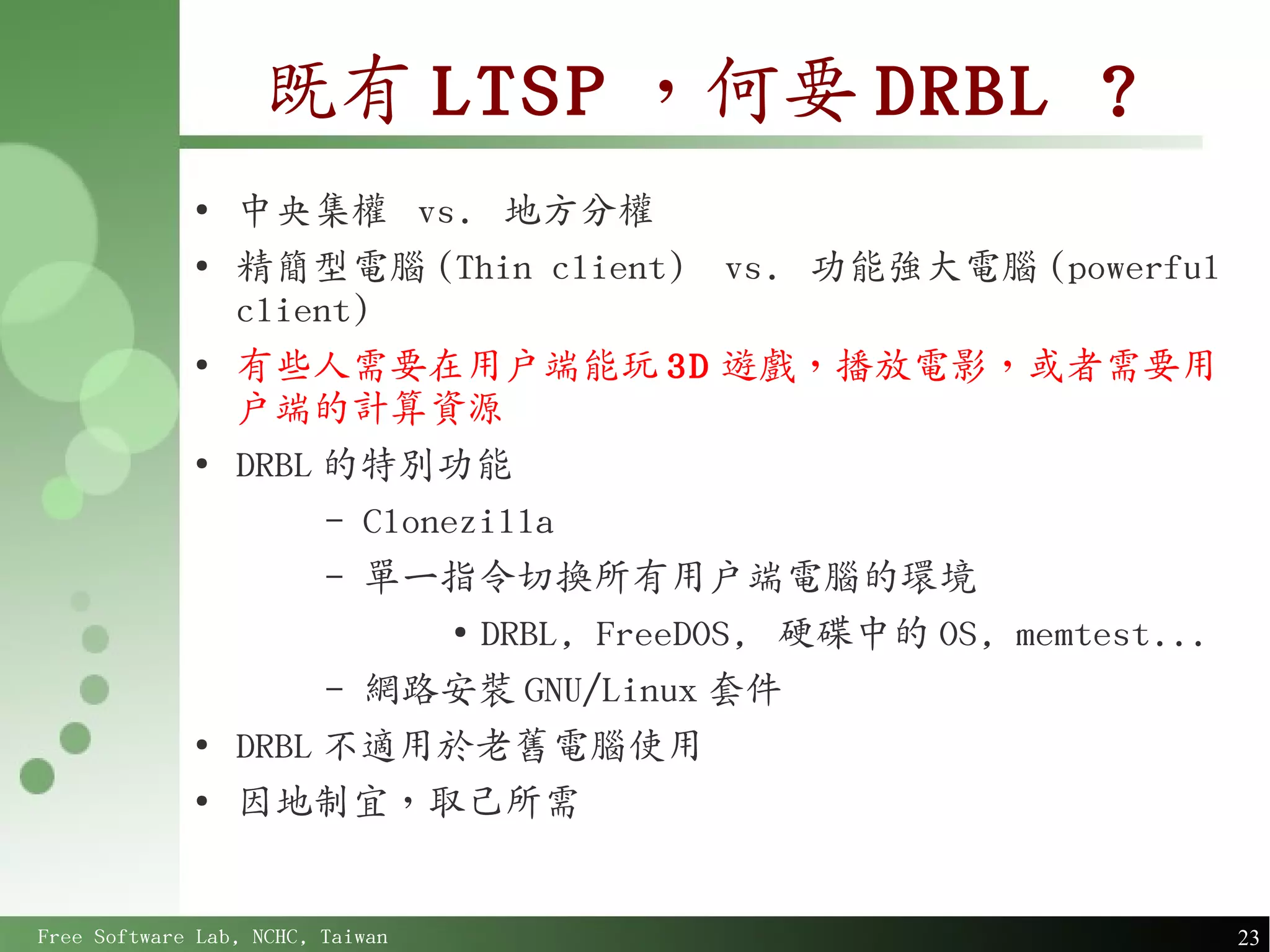 既有 LTSP ，何要 DRBL ?
             ●
                 中央集權 vs. 地方分權
             ●
                 精簡型電腦 (Thin client) vs. 功能強大電腦 (powerful
                 client)
             ●
                 有些人需要在用戶端能玩 3D 遊戲，播放電影，或者需要用
                 戶端的計算資源
             ●
                 DRBL 的特別功能
                      – Clonezilla
                      – 單一指令切換所有用戶端電腦的環境
                             ●
                               DRBL, FreeDOS, 硬碟中的 OS, memtest...
                      – 網路安裝 GNU/Linux 套件
             ●
                 DRBL 不適用於老舊電腦使用
             ●
                 因地制宜，取己所需


Free Software Lab, NCHC, Taiwan                                     23
 