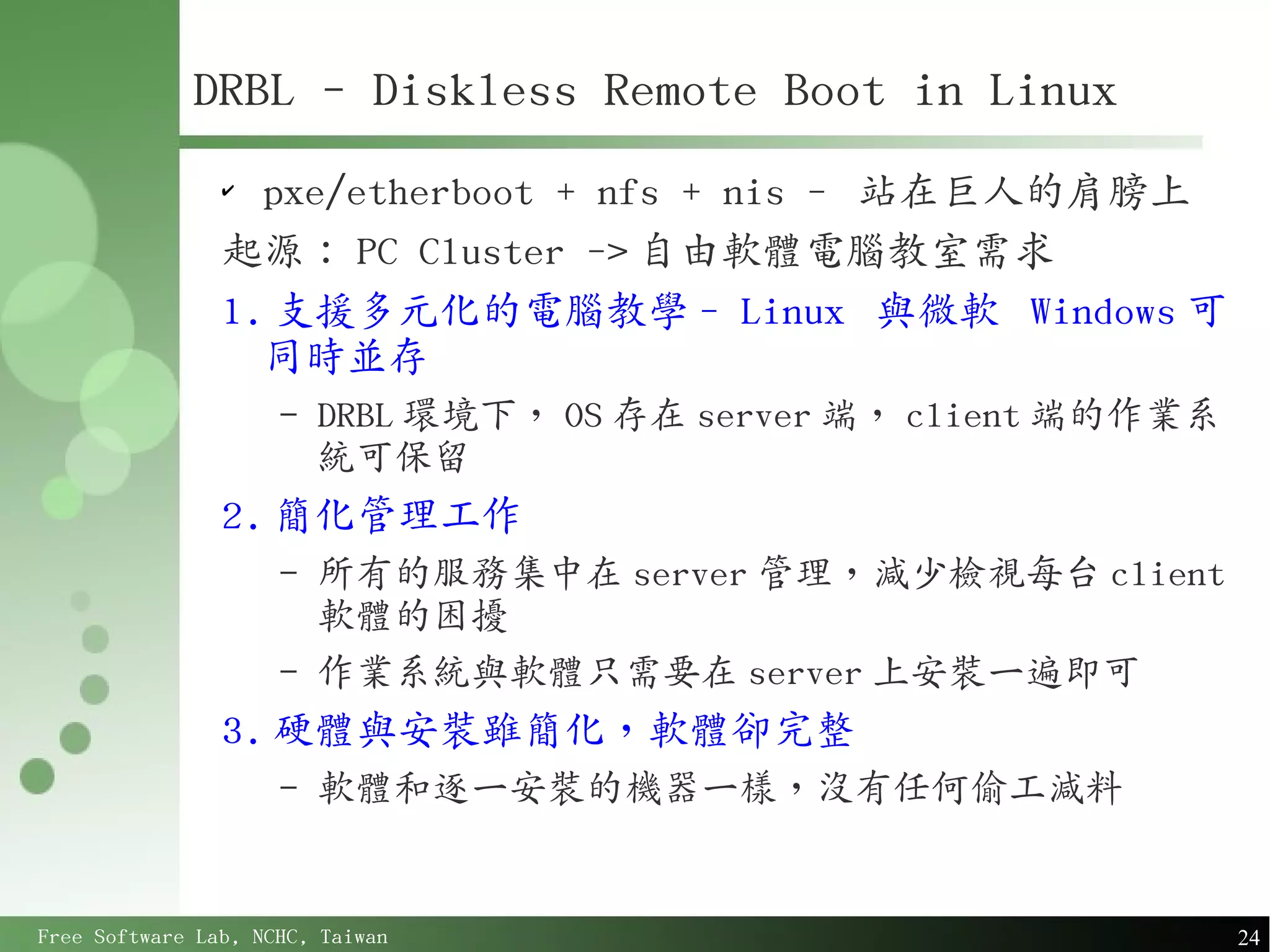 DRBL - Diskless Remote Boot in Linux
                ✔
                  pxe/etherboot + nfs + nis - 站在巨人的肩膀上
                起源： PC Cluster -> 自由軟體電腦教室需求
                1. 支援多元化的電腦教學 - Linux 與微軟 Windows 可
                  同時並存
                     –   DRBL 環境下， OS 存在 server 端， client 端的作業系
                         統可保留
                2. 簡化管理工作
                     –   所有的服務集中在 server 管理，減少檢視每台 client
                         軟體的困擾
                     –   作業系統與軟體只需要在 server 上安裝一遍即可
                3. 硬體與安裝雖簡化，軟體卻完整
                     –   軟體和逐一安裝的機器一樣，沒有任何偷工減料


Free Software Lab, NCHC, Taiwan                                   24
 