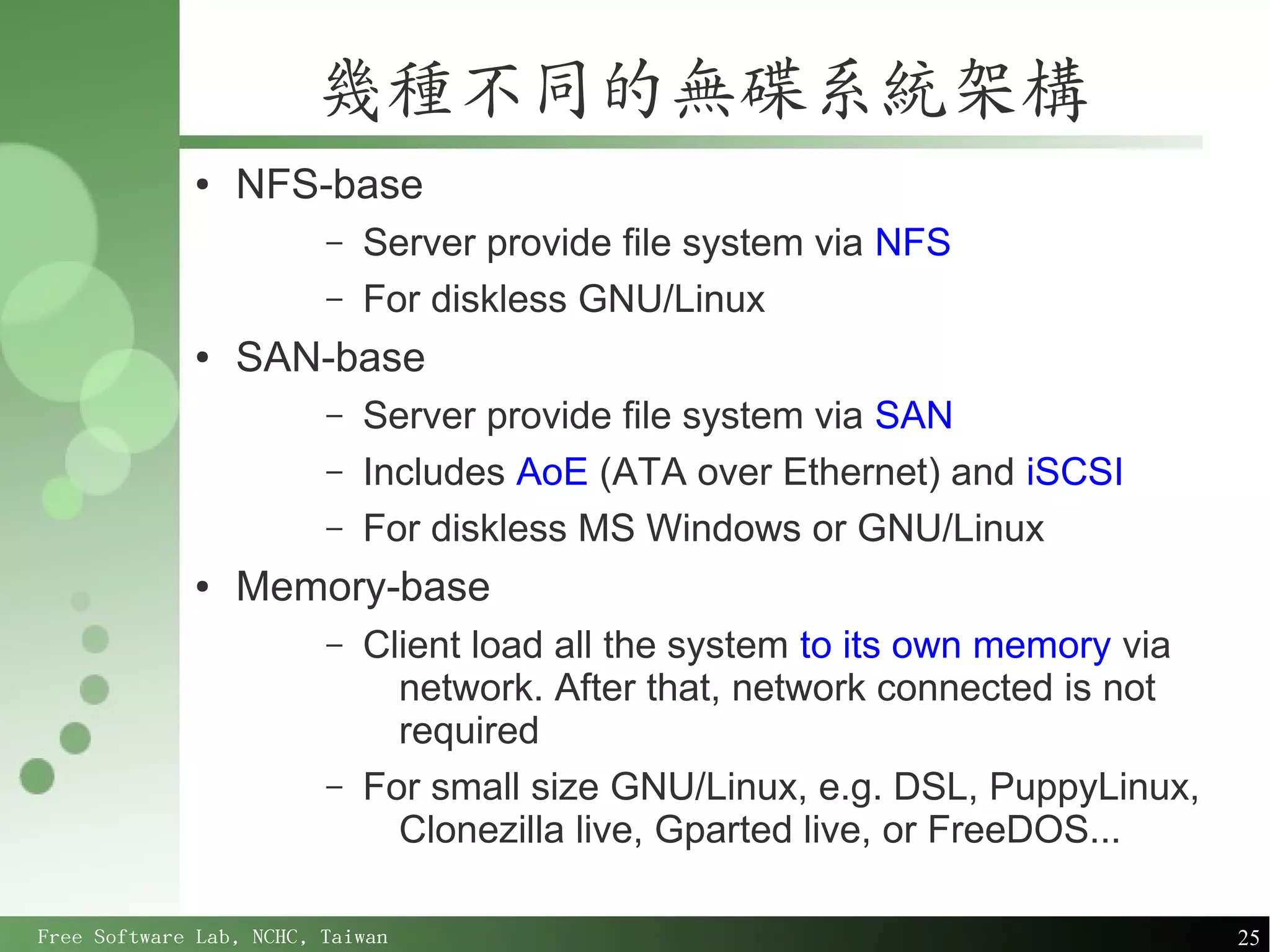 幾種不同的無碟系統架構
             ●   NFS-base
                         –   Server provide file system via NFS
                         –   For diskless GNU/Linux
             ●   SAN-base
                         –   Server provide file system via SAN
                         –   Includes AoE (ATA over Ethernet) and iSCSI
                         –   For diskless MS Windows or GNU/Linux
             ●   Memory-base
                         –   Client load all the system to its own memory via
                               network. After that, network connected is not
                               required
                         –   For small size GNU/Linux, e.g. DSL, PuppyLinux,
                               Clonezilla live, Gparted live, or FreeDOS...

Free Software Lab, NCHC, Taiwan                                                 25
 