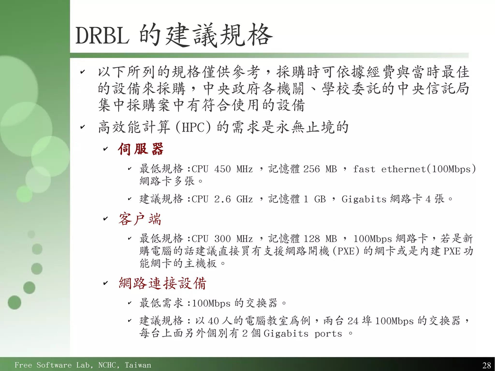 DRBL 的建議規格
              ✔
                  以下所列的規格僅供參考，採購時可依據經費與當時最佳
                  的設備來採購，中央政府各機關、學校委託的中央信託局
                  集中採購案中有符合使用的設備
              ✔
                  高效能計算 (HPC) 的需求是永無止境的
                  ✔
                    伺服器
                         ✔
                             最低規格 :CPU 450 MHz ，記憶體 256 MB ， fast ethernet(100Mbps)
                             網路卡多張。
                         ✔
                             建議規格 :CPU 2.6 GHz ，記憶體 1 GB ， Gigabits 網路卡 4 張。
                    ✔
                        客戶端
                         ✔
                             最低規格 :CPU 300 MHz ，記憶體 128 MB ， 100Mbps 網路卡，若是新
                             購電腦的話建議直接買有支援網路開機 (PXE) 的網卡或是內建 PXE 功
                             能網卡的主機板。
                    ✔
                        網路連接設備
                         ✔
                             最低需求 :100Mbps 的交換器。
                         ✔
                             建議規格 : 以 40 人的電腦教室為例，兩台 24 埠 100Mbps 的交換器，
                             每台上面另外個別有 2 個 Gigabits ports 。

Free Software Lab, NCHC, Taiwan                                                       28
 