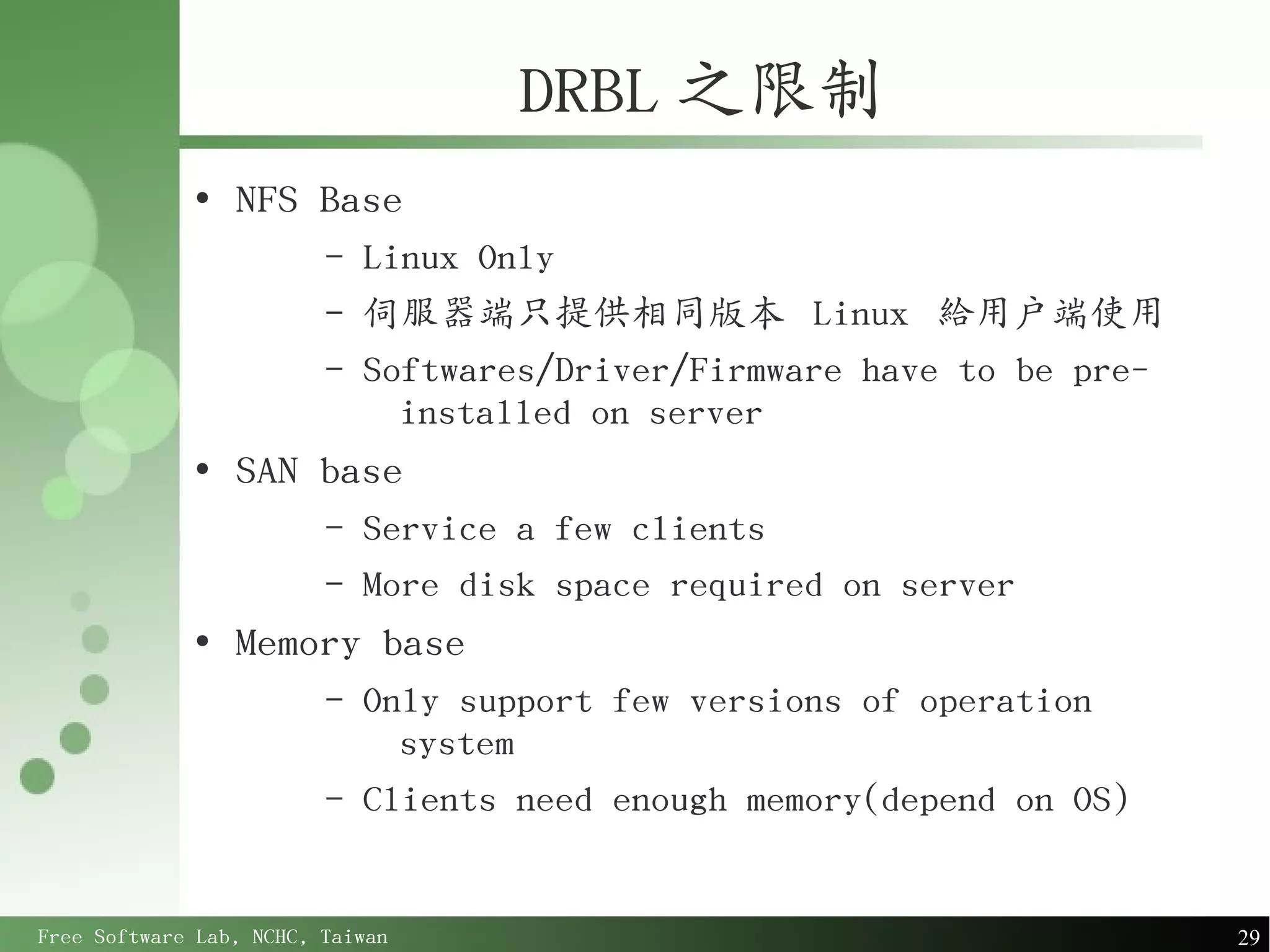 DRBL 之限制
             ●
                 NFS Base
                         –   Linux Only
                         –   伺服器端只提供相同版本 Linux 給用戶端使用
                         –   Softwares/Driver/Firmware have to be pre-
                               installed on server
             ●
                 SAN base
                         –   Service a few clients
                         –   More disk space required on server
             ●
                 Memory base
                         –   Only support few versions of operation
                               system
                         –   Clients need enough memory(depend on OS)


Free Software Lab, NCHC, Taiwan                                          29
 