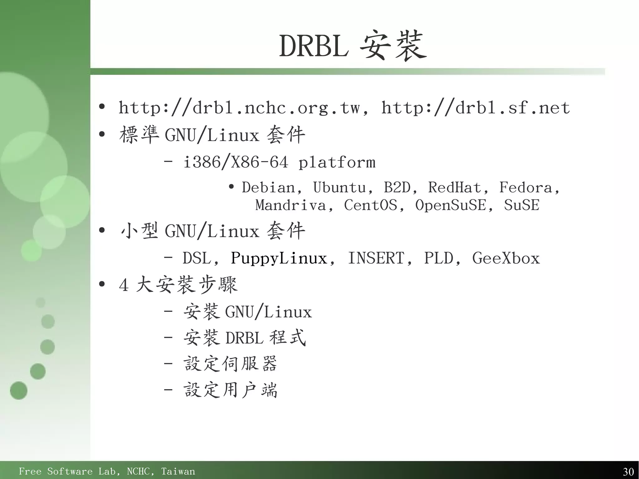DRBL 安裝
             ●
                 http://drbl.nchc.org.tw, http://drbl.sf.net
             ●
                 標準 GNU/Linux 套件
                         –   i386/X86-64 platform
                                  ●
                                      Debian, Ubuntu, B2D, RedHat, Fedora,
                                        Mandriva, CentOS, OpenSuSE, SuSE
             ●
                 小型 GNU/Linux 套件
                         –   DSL, PuppyLinux, INSERT, PLD, GeeXbox
             ●
                 4 大安裝步驟
                         –   安裝 GNU/Linux
                         –   安裝 DRBL 程式
                         –   設定伺服器
                         –   設定用戶端



Free Software Lab, NCHC, Taiwan                                              30
 