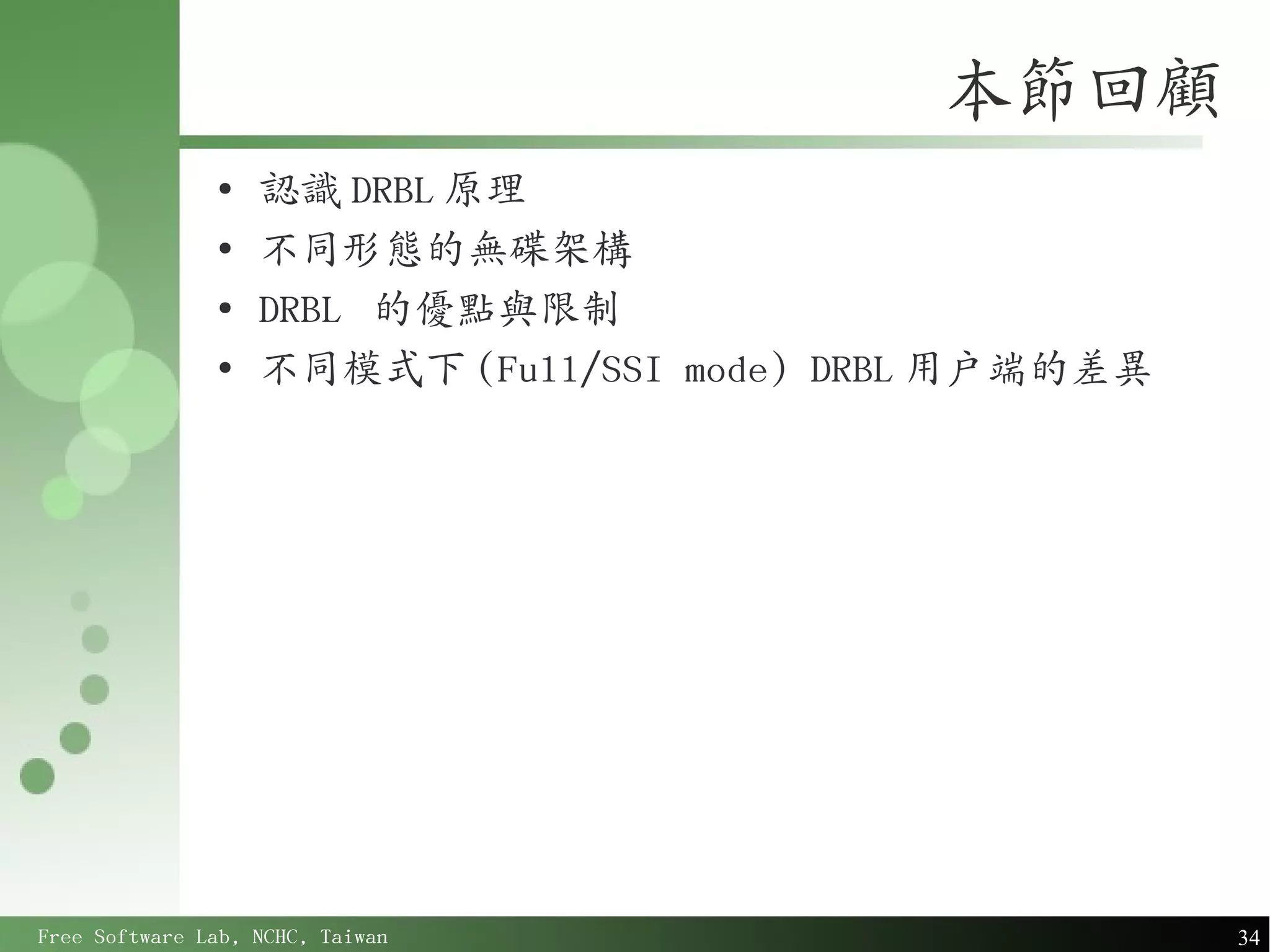 本節回顧
               ●
                   認識 DRBL 原理
               ●
                   不同形態的無碟架構
               ●
                   DRBL 的優點與限制
               ●
                   不同模式下 (Full/SSI mode) DRBL 用戶端的差異




Free Software Lab, NCHC, Taiwan                        34
 