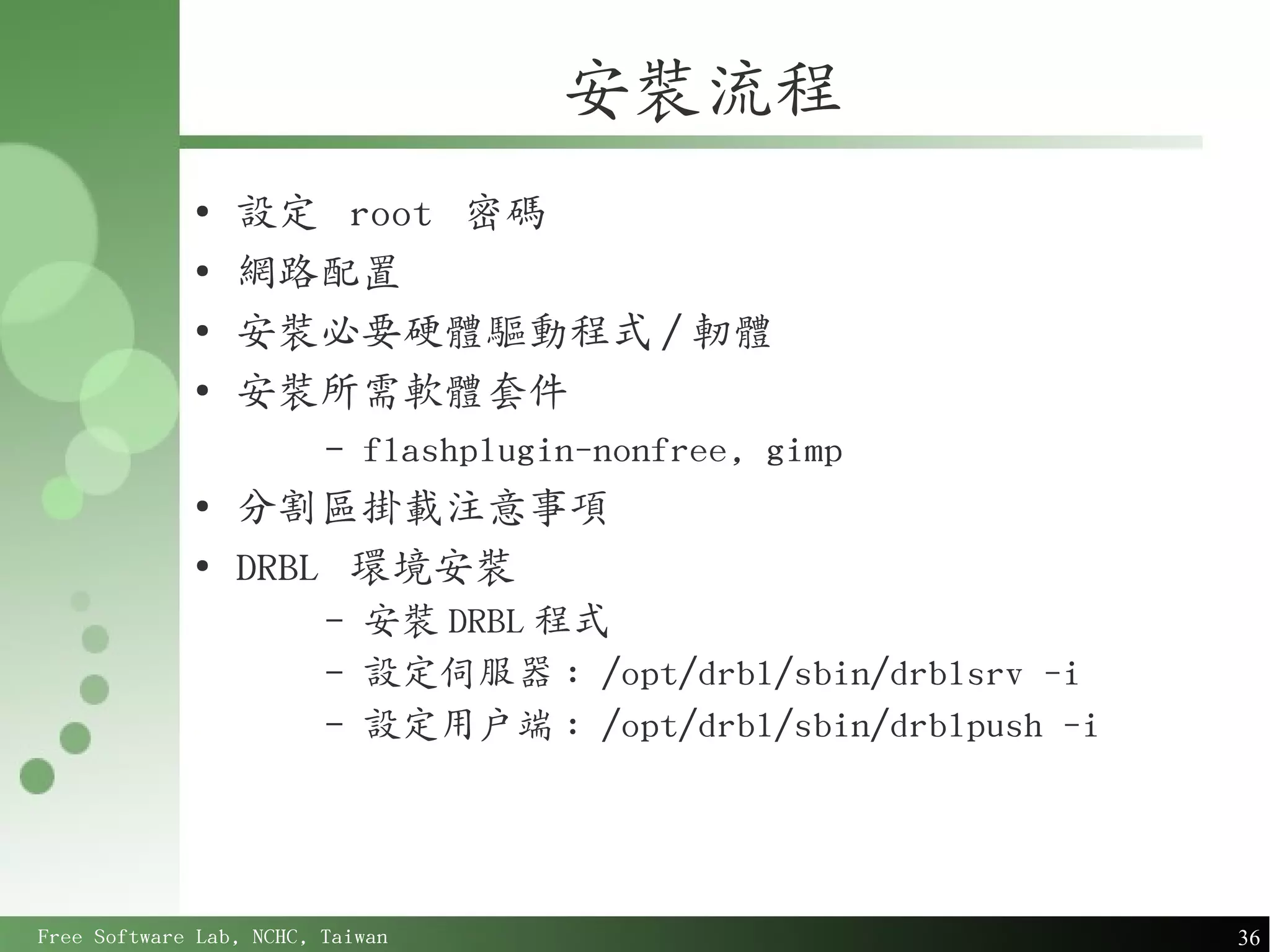安裝流程
             ●
                 設定 root 密碼
             ●
                 網路配置
             ●
                 安裝必要硬體驅動程式 / 軔體
             ●
                 安裝所需軟體套件
                         –   flashplugin-nonfree, gimp
             ●
                 分割區掛載注意事項
             ●
                 DRBL 環境安裝
                         –   安裝 DRBL 程式
                         –   設定伺服器 : /opt/drbl/sbin/drblsrv -i
                         –   設定用戶端 : /opt/drbl/sbin/drblpush -i




Free Software Lab, NCHC, Taiwan                                   36
 