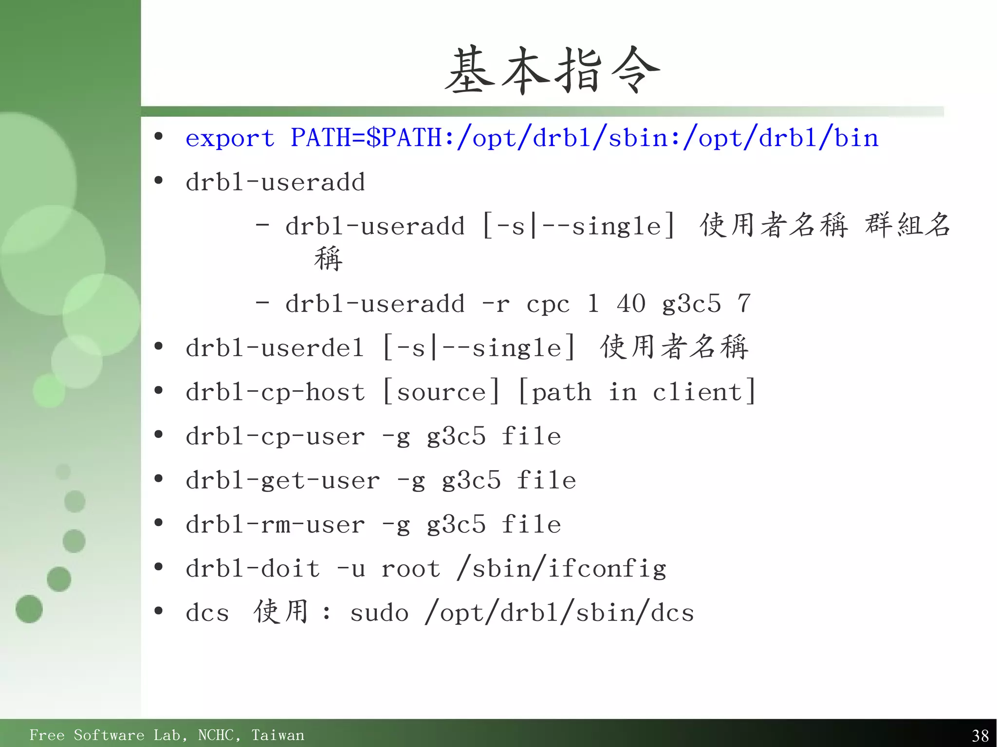 基本指令
             ●
                 export PATH=$PATH:/opt/drbl/sbin:/opt/drbl/bin
             ●
                 drbl-useradd
                      – drbl-useradd [-s|--single] 使用者名稱 群組名
                          稱
                      – drbl-useradd -r cpc 1 40 g3c5 7
             ●
                 drbl-userdel [-s|--single] 使用者名稱
             ●
                 drbl-cp-host [source] [path in client]
             ●
                 drbl-cp-user -g g3c5 file
             ●
                 drbl-get-user -g g3c5 file
             ●
                 drbl-rm-user -g g3c5 file
             ●
                 drbl-doit -u root /sbin/ifconfig
             ●
                 dcs 使用 : sudo /opt/drbl/sbin/dcs


Free Software Lab, NCHC, Taiwan                                   38
 
