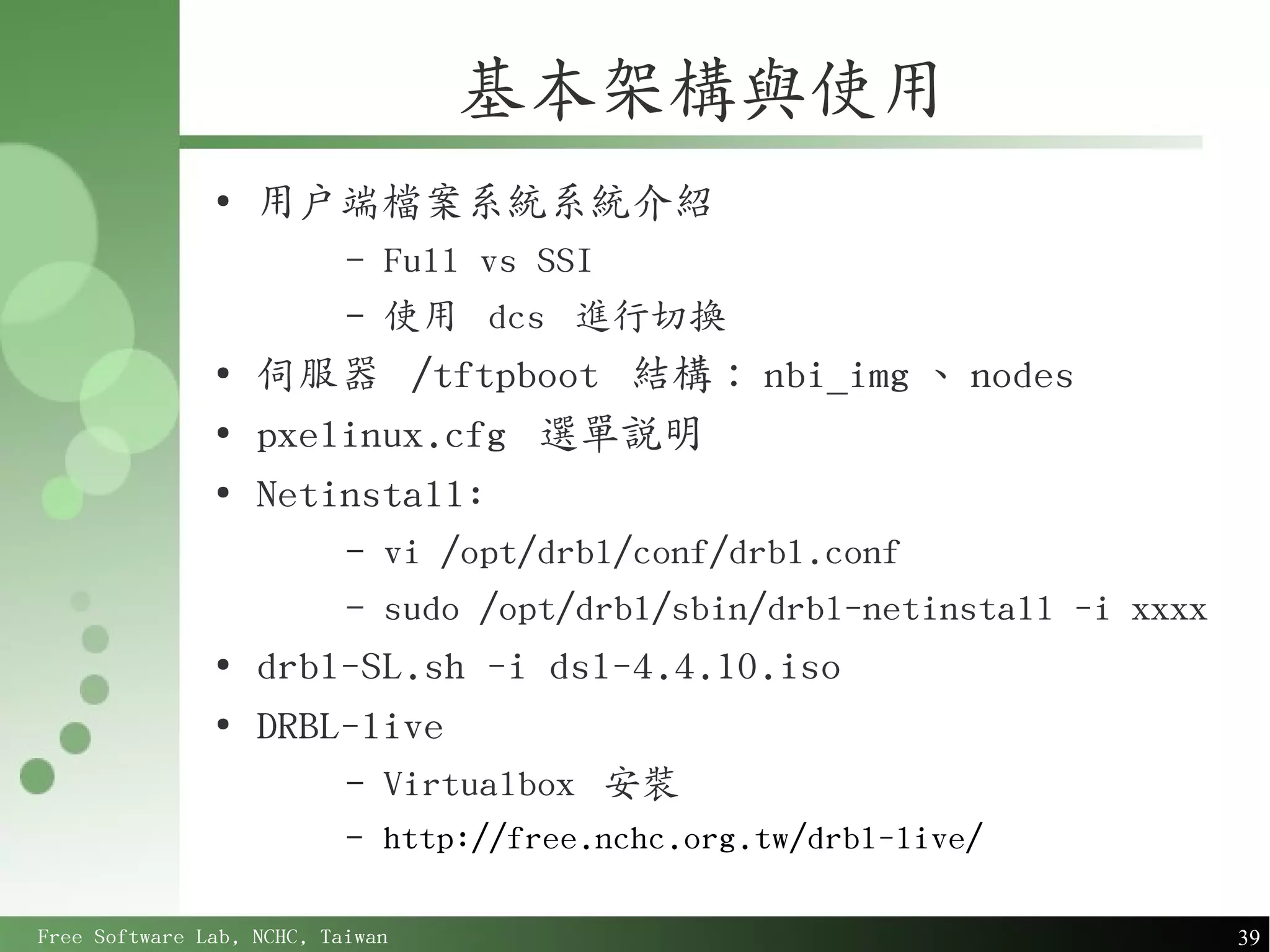 基本架構與使用
               ●
                   用戶端檔案系統系統介紹
                           –   Full vs SSI
                           –   使用 dcs 進行切換
               ●
                   伺服器 /tftpboot 結構： nbi_img 、 nodes
               ●
                   pxelinux.cfg 選單說明
               ●
                   Netinstall:
                           –   vi /opt/drbl/conf/drbl.conf
                           –   sudo /opt/drbl/sbin/drbl-netinstall -i xxxx
               ●
                   drbl-SL.sh -i dsl-4.4.10.iso
               ●
                   DRBL-live
                           –   Virtualbox 安裝
                           –   http://free.nchc.org.tw/drbl-live/

Free Software Lab, NCHC, Taiwan                                              39
 