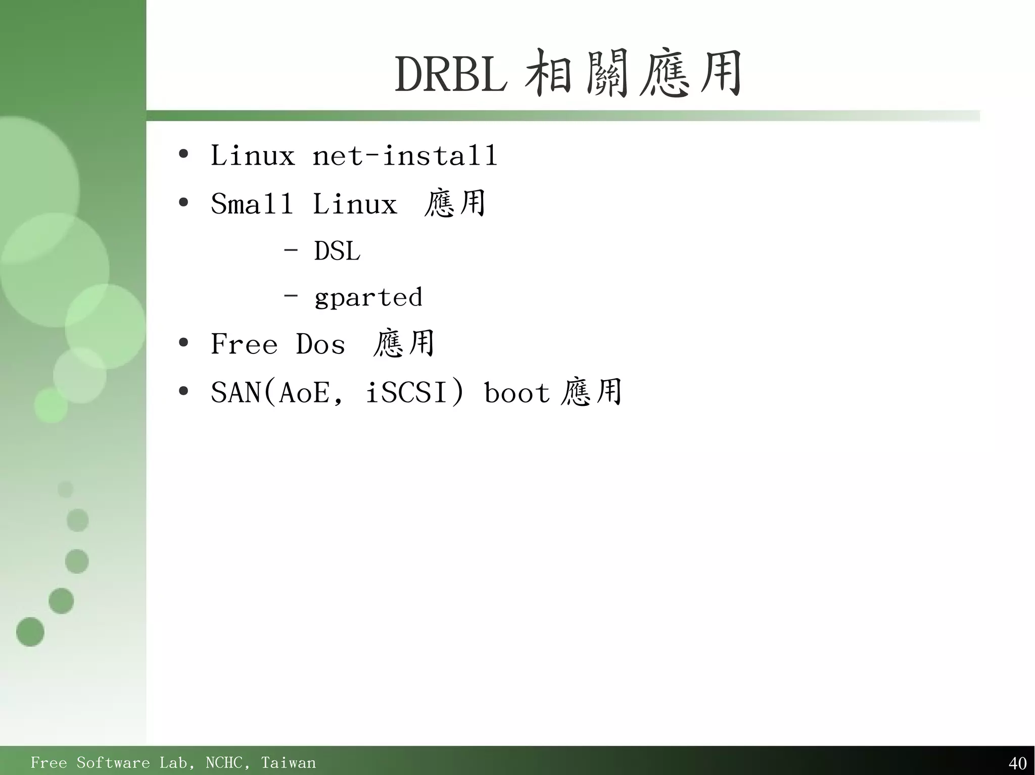 DRBL 相關應用
               ●
                   Linux net-install
               ●
                   Small Linux 應用
                           –   DSL
                           –   gparted
               ●
                   Free Dos 應用
               ●
                   SAN(AoE, iSCSI) boot 應用




Free Software Lab, NCHC, Taiwan                 40
 