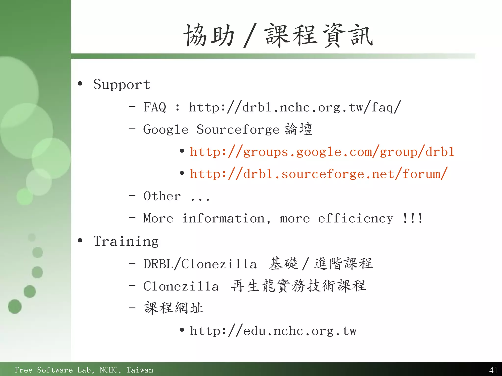 協助 / 課程資訊
             ●
                 Support
                         –   FAQ : http://drbl.nchc.org.tw/faq/
                         –   Google Sourceforge 論壇
                                  ●
                                    http://groups.google.com/group/drbl
                                  ●
                                    http://drbl.sourceforge.net/forum/
                         –   Other ...
                         –   More information, more efficiency !!!
             ●
                 Training
                         –   DRBL/Clonezilla 基礎 / 進階課程
                         –   Clonezilla 再生龍實務技術課程
                         –   課程網址
                                  ●
                                    http://edu.nchc.org.tw

Free Software Lab, NCHC, Taiwan                                           41
 
