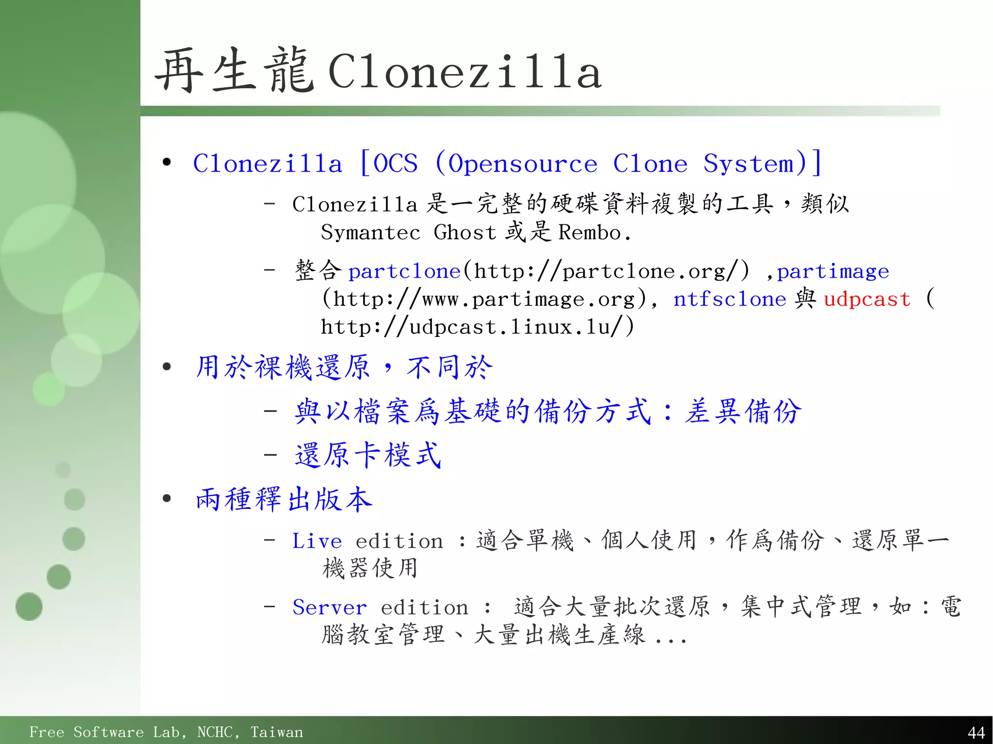 再生龍 Clonezilla
              ●
                  Clonezilla [OCS (Opensource Clone System)]
                          –   Clonezilla 是一完整的硬碟資料複製的工具，類似
                                Symantec Ghost 或是 Rembo.
                          –   整合 partclone(http://partclone.org/) ,partimage
                               (http://www.partimage.org), ntfsclone 與 udpcast (
                               http://udpcast.linux.lu/)
              ●
                  用於裸機還原，不同於
                    – 與以檔案為基礎的備份方式：差異備份
                    – 還原卡模式
              ●
                  兩種釋出版本
                          –   Live edition : 適合單機、個人使用，作為備份、還原單一
                                機器使用
                          –   Server edition : 適合大量批次還原，集中式管理，如：電
                                腦教室管理、大量出機生產線 ...


Free Software Lab, NCHC, Taiwan                                                    44
 