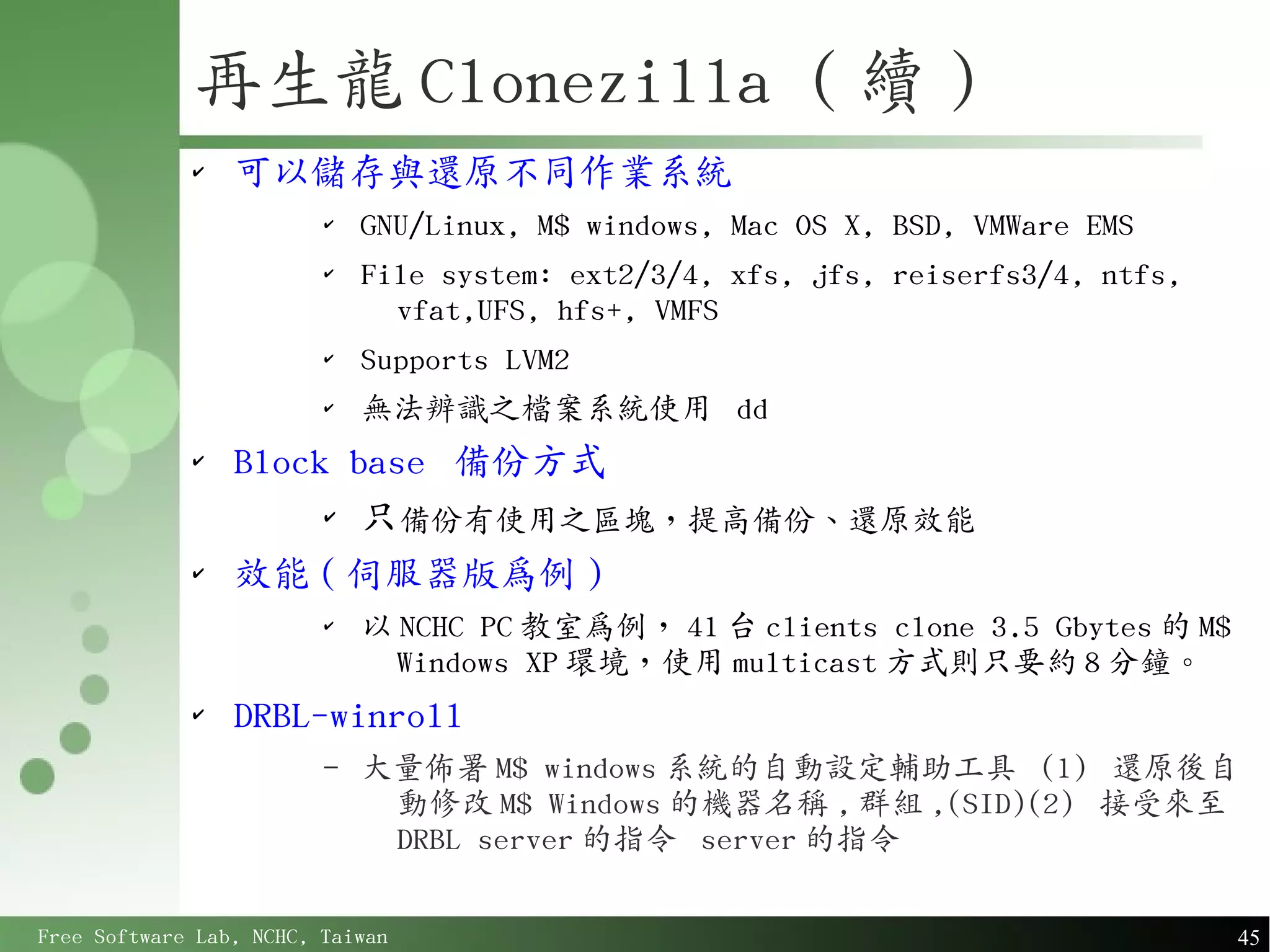 再生龍 Clonezilla ( 續 )
             ✔
                 可以儲存與還原不同作業系統
                         ✔
                             GNU/Linux, M$ windows, Mac OS X, BSD, VMWare EMS
                         ✔
                             File system: ext2/3/4, xfs, jfs, reiserfs3/4, ntfs,
                               vfat,UFS, hfs+, VMFS
                         ✔
                             Supports LVM2
                         ✔
                             無法辨識之檔案系統使用 dd
             ✔
                 Block base 備份方式
                      ✔
                        只備份有使用之區塊，提高備份、還原效能
             ✔
                 效能 ( 伺服器版為例 )
                         ✔
                             以 NCHC PC 教室為例， 41 台 clients clone 3.5 Gbytes 的 M$
                               Windows XP 環境，使用 multicast 方式則只要約 8 分鐘。
             ✔
                 DRBL-winroll
                         –   大量佈署 M$ windows 系統的自動設定輔助工具 (1) 還原後自
                              動修改 M$ Windows 的機器名稱 , 群組 ,(SID)(2) 接受來至
                              DRBL server 的指令 server 的指令

Free Software Lab, NCHC, Taiwan                                                    45
 
