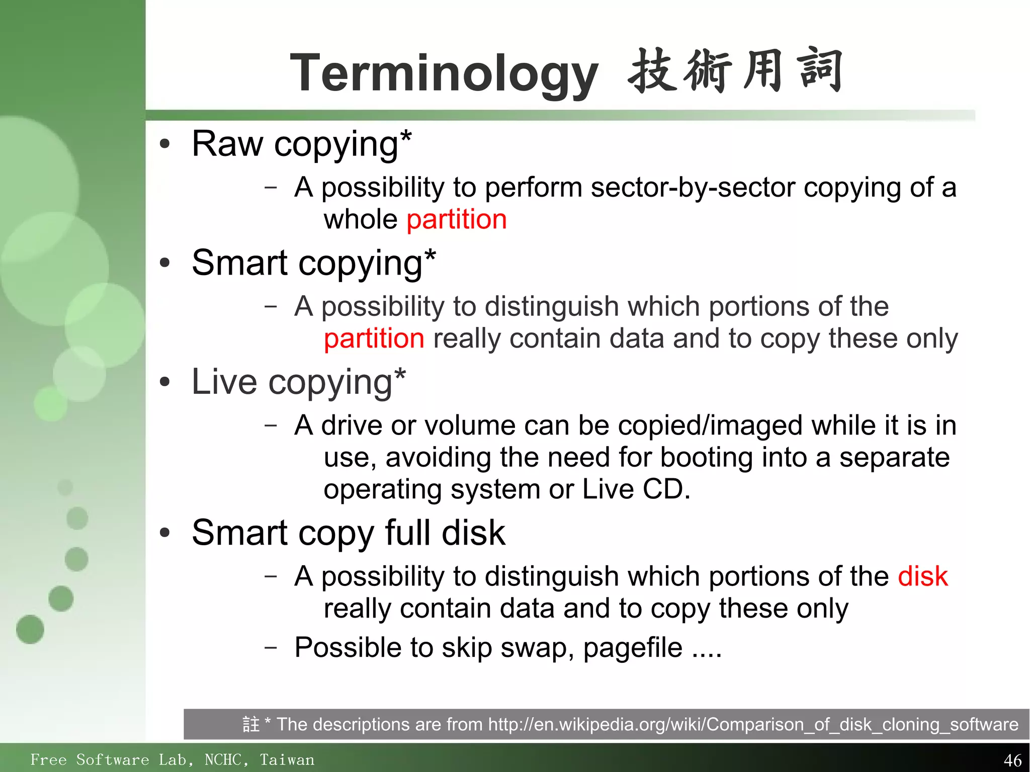 Terminology 技術用詞
             ●   Raw copying*
                         –   A possibility to perform sector-by-sector copying of a
                               whole partition
             ●   Smart copying*
                         –   A possibility to distinguish which portions of the
                               partition really contain data and to copy these only
             ●   Live copying*
                         –   A drive or volume can be copied/imaged while it is in
                               use, avoiding the need for booting into a separate
                               operating system or Live CD.
             ●   Smart copy full disk
                         –   A possibility to distinguish which portions of the disk
                               really contain data and to copy these only
                         –   Possible to skip swap, pagefile ....

                       註 * The descriptions are from http://en.wikipedia.org/wiki/Comparison_of_disk_cloning_software
Free Software Lab, NCHC, Taiwan                                                                                    46
 