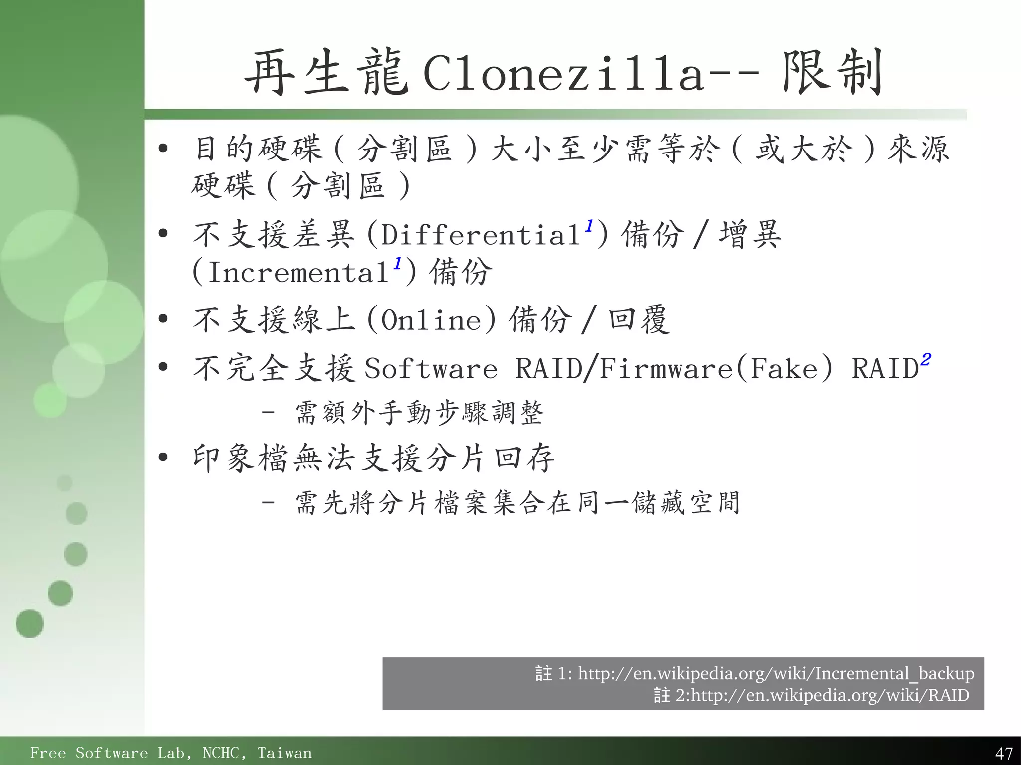 再生龍 Clonezilla-- 限制
             ●
                 目的硬碟 ( 分割區 ) 大小至少需等於 ( 或大於 ) 來源
                 硬碟 ( 分割區 )
             ●
                 不支援差異 (Differential1 ) 備份 / 增異
                 (Incremental1 ) 備份
             ●
                 不支援線上 (Online) 備份 / 回覆
             ●
                 不完全支援 Software RAID/Firmware(Fake) RAID2
                         –   需額外手動步驟調整
             ●
                 印象檔無法支援分片回存
                         –   需先將分片檔案集合在同一儲藏空間




                                     註 1: http://en.wikipedia.org/wiki/Incremental_backup
                                                   註 2:http://en.wikipedia.org/wiki/RAID 


Free Software Lab, NCHC, Taiwan                                                             47
 