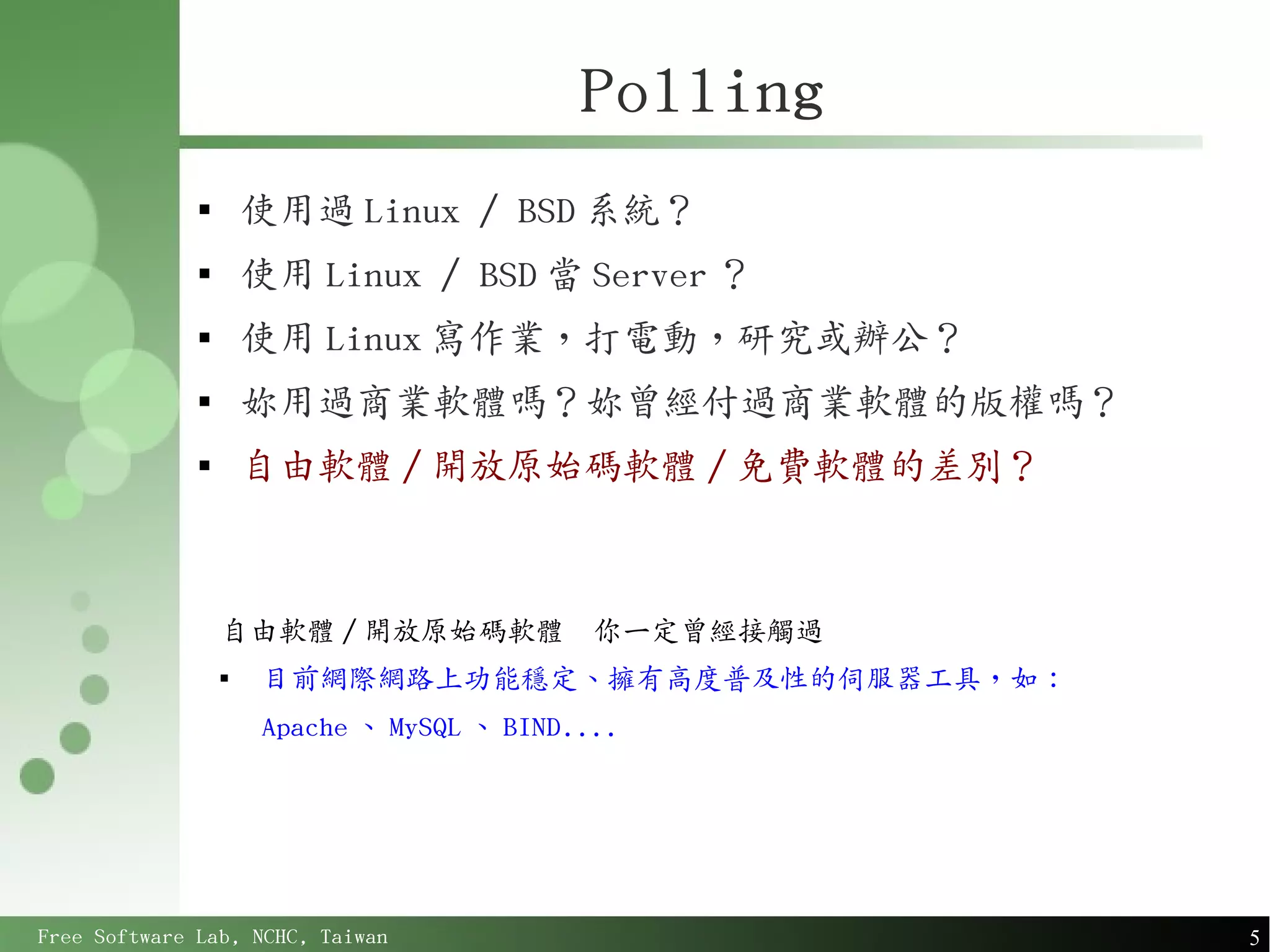 Polling
              
                      使用過 Linux / BSD 系統？
              
                      使用 Linux / BSD 當 Server ？
              
                      使用 Linux 寫作業，打電動，研究或辦公？
              
                      妳用過商業軟體嗎？妳曾經付過商業軟體的版權嗎？
              
                      自由軟體 / 開放原始碼軟體 / 免費軟體的差別？



                  自由軟體 / 開放原始碼軟體              你一定曾經接觸過
                  
                       目前網際網路上功能穩定、擁有高度普及性的伺服器工具，如：
                       Apache 、 MySQL 、 BIND....




Free Software Lab, NCHC, Taiwan                          5
 