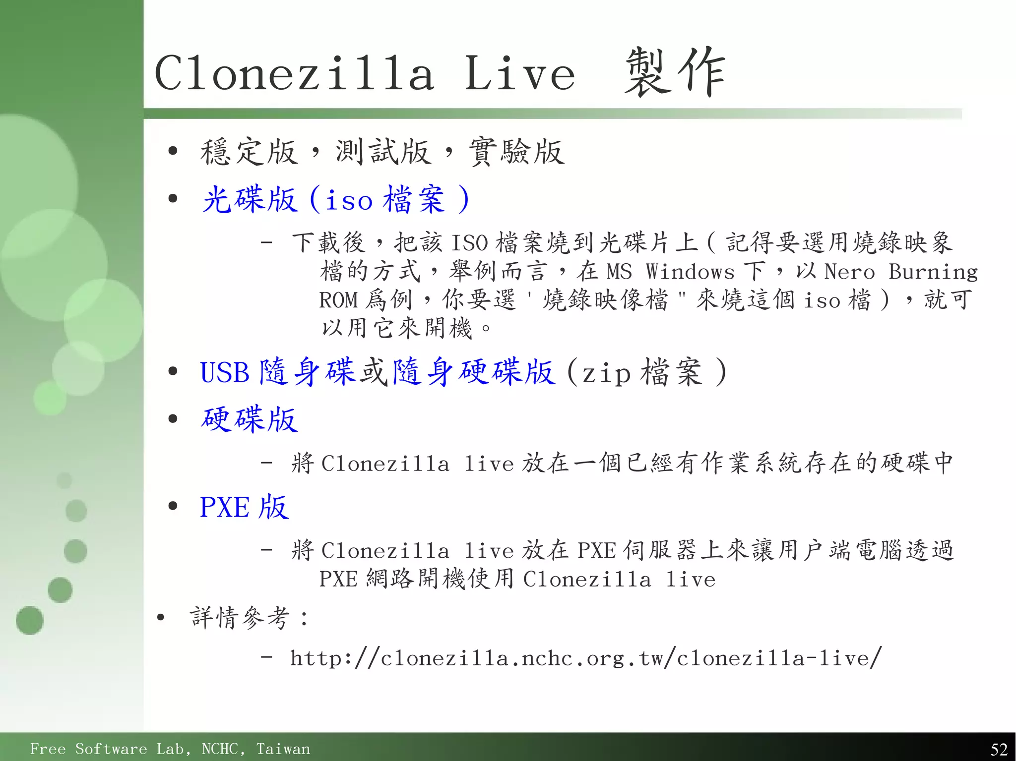 Clonezilla Live 製作
                 ●
                     穩定版，測試版，實驗版
                 ●
                     光碟版 (iso 檔案 )
                         –   下載後，把該 ISO 檔案燒到光碟片上 ( 記得要選用燒錄映象
                              檔的方式，舉例而言，在 MS Windows 下，以 Nero Burning
                              ROM 為例，你要選 ' 燒錄映像檔 " 來燒這個 iso 檔 ) ，就可
                              以用它來開機。
                 ●
                     USB 隨身碟或隨身硬碟版 (zip 檔案 )
                 ●
                     硬碟版
                         –   將 Clonezilla live 放在一個已經有作業系統存在的硬碟中
                 ●
                     PXE 版
                         –   將 Clonezilla live 放在 PXE 伺服器上來讓用戶端電腦透過
                               PXE 網路開機使用 Clonezilla live
             ●
                     詳情參考：
                         –   http://clonezilla.nchc.org.tw/clonezilla-live/


Free Software Lab, NCHC, Taiwan                                               52
 