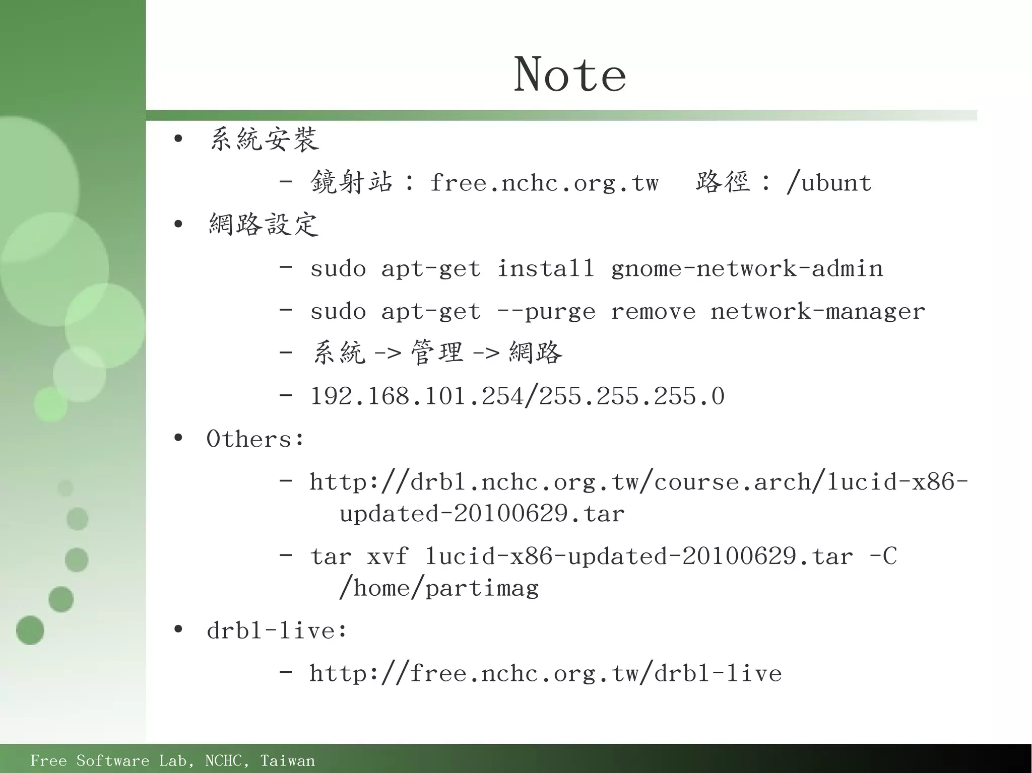Note
               ●
                   系統安裝
                        – 鏡射站： free.nchc.org.tw      路徑： /ubunt
               ●
                   網路設定
                        – sudo apt-get install gnome-network-admin
                        – sudo apt-get --purge remove network-manager
                        – 系統 -> 管理 -> 網路
                        – 192.168.101.254/255.255.255.0
               ●
                   Others:
                        – http://drbl.nchc.org.tw/course.arch/lucid-x86-
                            updated-20100629.tar
                        – tar xvf lucid-x86-updated-20100629.tar -C
                            /home/partimag
               ●
                   drbl-live:
                        – http://free.nchc.org.tw/drbl-live



Free Software Lab, NCHC, Taiwan
 