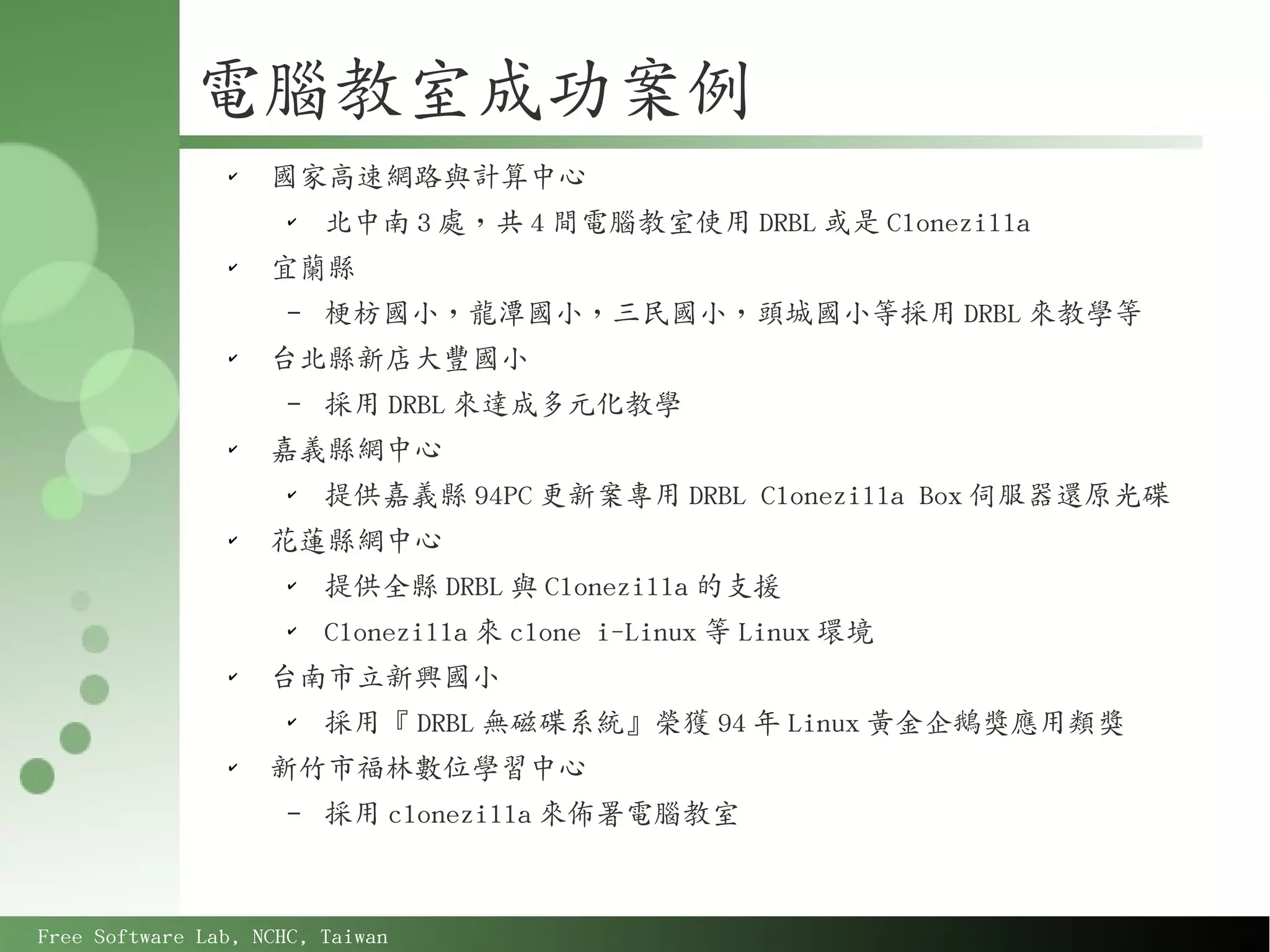 電腦教室成功案例
                ✔
                    國家高速網路與計算中心
                      ✔
                          北中南 3 處，共 4 間電腦教室使用 DRBL 或是 Clonezilla
                ✔
                    宜蘭縣
                      –   梗枋國小，龍潭國小，三民國小，頭城國小等採用 DRBL 來教學等
                ✔
                    台北縣新店大豐國小
                      –   採用 DRBL 來達成多元化教學
                ✔
                    嘉義縣網中心
                      ✔
                          提供嘉義縣 94PC 更新案專用 DRBL Clonezilla Box 伺服器還原光碟
                ✔
                    花蓮縣網中心
                      ✔
                          提供全縣 DRBL 與 Clonezilla 的支援
                      ✔
                          Clonezilla 來 clone i-Linux 等 Linux 環境
                ✔
                    台南市立新興國小
                      ✔
                          採用『 DRBL 無磁碟系統』榮獲 94 年 Linux 黃金企鵝獎應用類獎
                ✔
                    新竹市福林數位學習中心
                      –   採用 clonezilla 來佈署電腦教室



Free Software Lab, NCHC, Taiwan
 