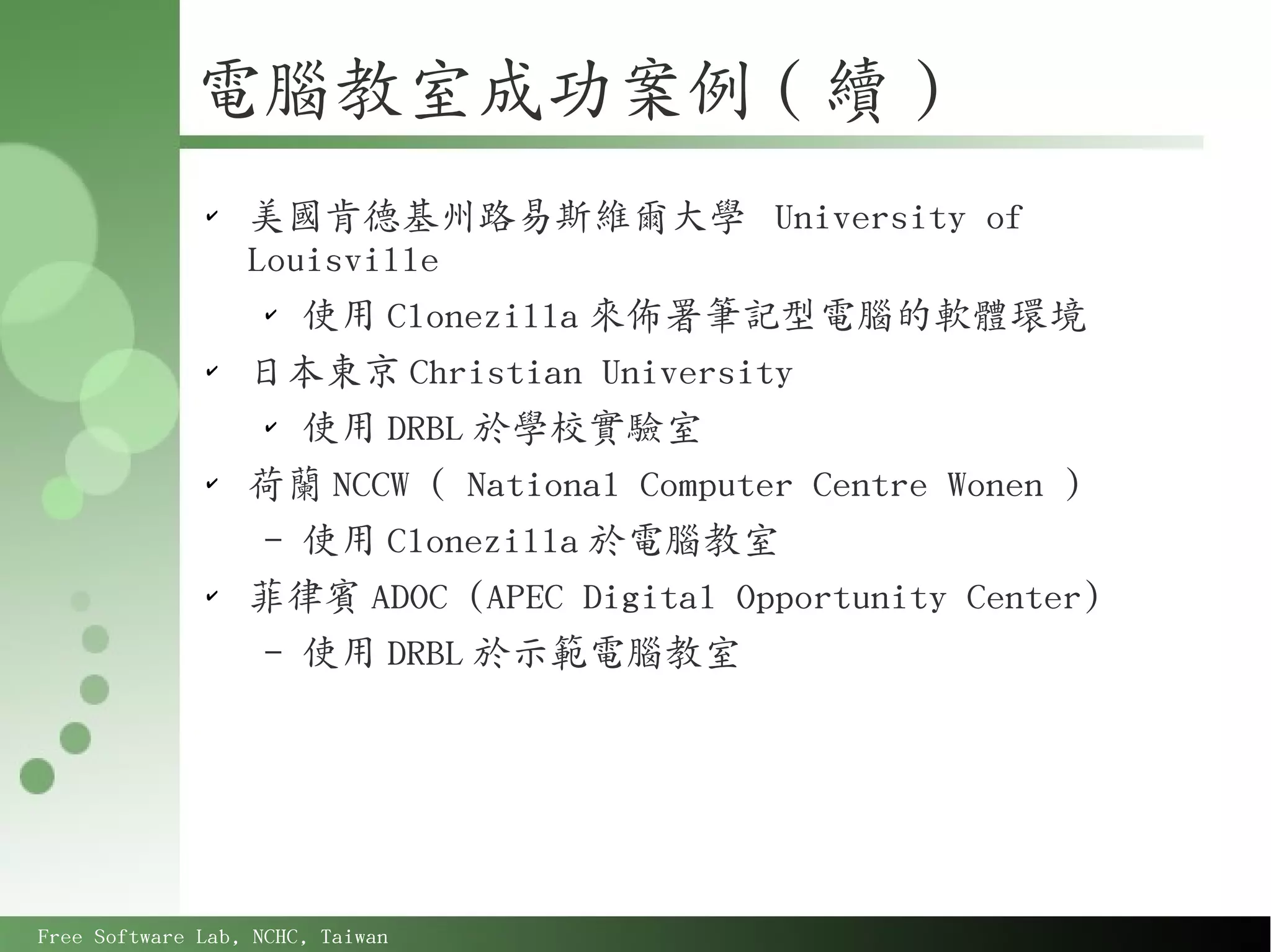 電腦教室成功案例 ( 續 )
              ✔
                  美國肯德基州路易斯維爾大學 University of
                  Louisville
                   ✔
                     使用 Clonezilla 來佈署筆記型電腦的軟體環境
              ✔
                  日本東京 Christian University
                   ✔
                     使用 DRBL 於學校實驗室
              ✔
                  荷蘭 NCCW ( National Computer Centre Wonen )
                   – 使用 Clonezilla 於電腦教室
              ✔
                  菲律賓 ADOC (APEC Digital Opportunity Center)
                   – 使用 DRBL 於示範電腦教室




Free Software Lab, NCHC, Taiwan
 