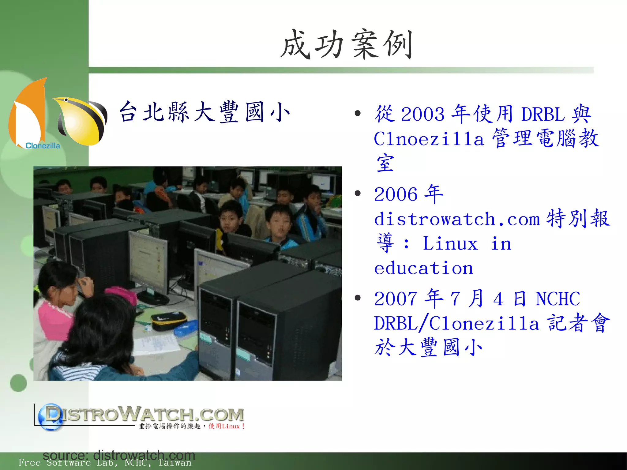 成功案例
                 台北縣大豐國小            ●
                                        從 2003 年使用 DRBL 與
                                        Clnoezilla 管理電腦教
                                        室
                                    ●
                                        2006 年
                                        distrowatch.com 特別報
                                        導 : Linux in
                                        education
                                    ●
                                        2007 年 7 月 4 日 NCHC
                                        DRBL/Clonezilla 記者會
                                        於大豐國小



    source: distrowatch.com
Free Software Lab, NCHC, Taiwan
 