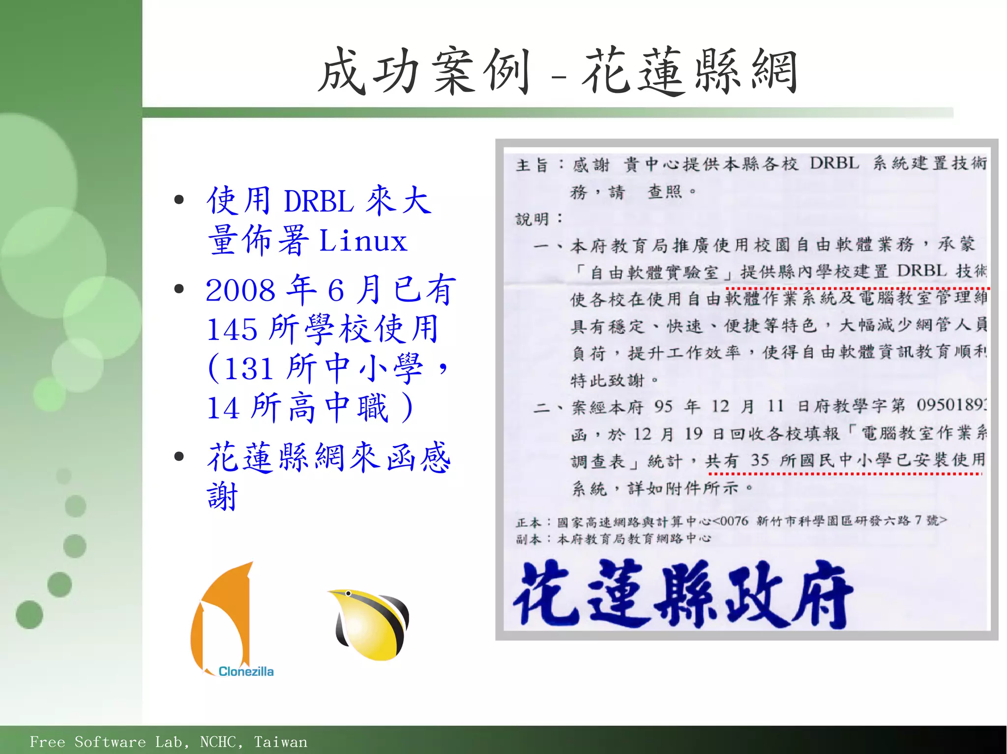 成功案例 - 花蓮縣網

               ●
                   使用 DRBL 來大
                   量佈署 Linux
               ●
                   2008 年 6 月已有
                   145 所學校使用
                   (131 所中小學，
                   14 所高中職 )
               ●
                   花蓮縣網來函感
                   謝




Free Software Lab, NCHC, Taiwan
 