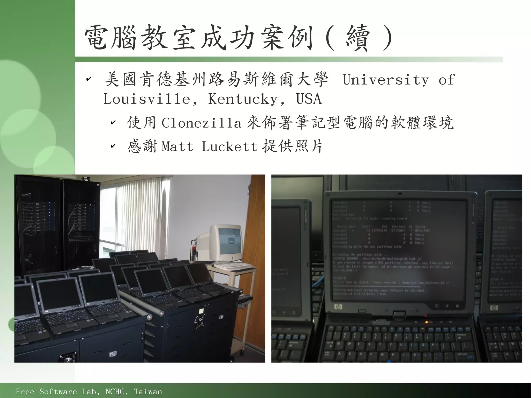 電腦教室成功案例 ( 續 )
              ✔
                  美國肯德基州路易斯維爾大學 University of
                  Louisville, Kentucky, USA
                    ✔
                        使用 Clonezilla 來佈署筆記型電腦的軟體環境
                    ✔
                        感謝 Matt Luckett 提供照片




Free Software Lab, NCHC, Taiwan
 