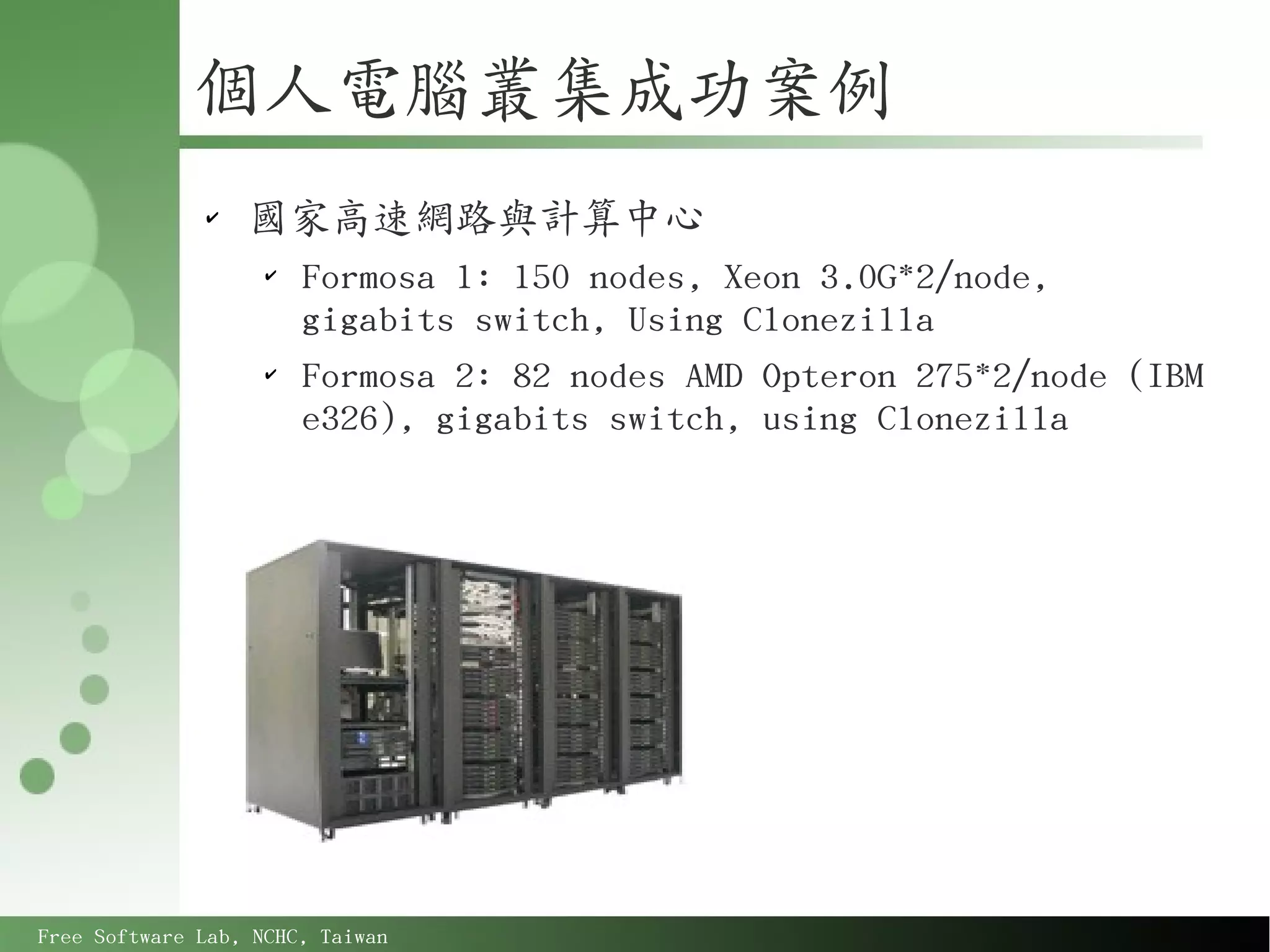 個人電腦叢集成功案例
              ✔
                  國家高速網路與計算中心
                    ✔
                        Formosa 1: 150 nodes, Xeon 3.0G*2/node,
                        gigabits switch, Using Clonezilla
                    ✔
                        Formosa 2: 82 nodes AMD Opteron 275*2/node (IBM
                        e326), gigabits switch, using Clonezilla




Free Software Lab, NCHC, Taiwan
 
