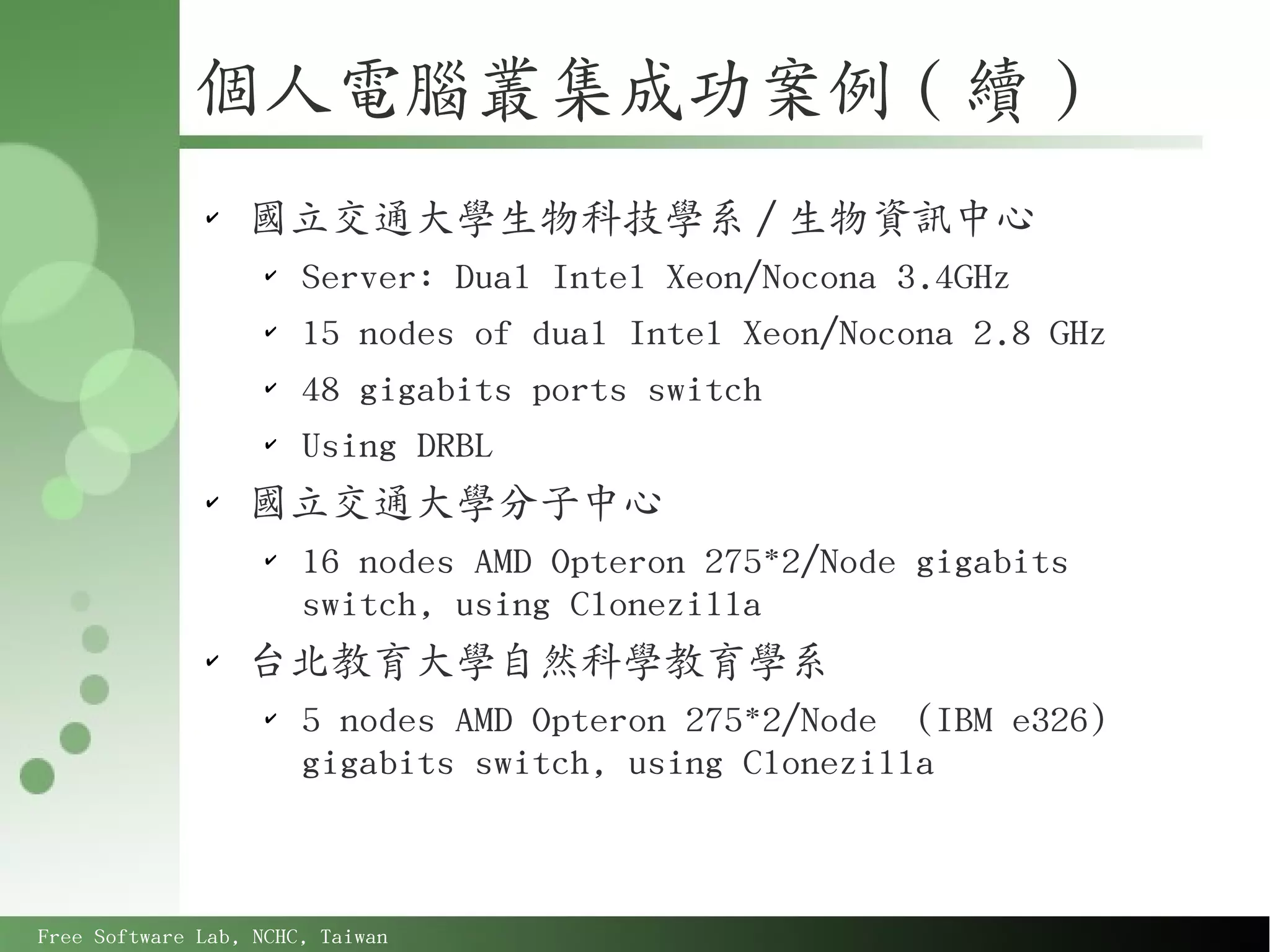 個人電腦叢集成功案例 ( 續 )
              ✔
                  國立交通大學生物科技學系 / 生物資訊中心
                    ✔
                        Server: Dual Intel Xeon/Nocona 3.4GHz
                    ✔
                        15 nodes of dual Intel Xeon/Nocona 2.8 GHz
                    ✔
                        48 gigabits ports switch
                    ✔
                        Using DRBL
              ✔
                  國立交通大學分子中心
                    ✔
                        16 nodes AMD Opteron 275*2/Node gigabits
                        switch, using Clonezilla
              ✔
                  台北教育大學自然科學教育學系
                    ✔
                        5 nodes AMD Opteron 275*2/Node (IBM e326)
                        gigabits switch, using Clonezilla



Free Software Lab, NCHC, Taiwan
 