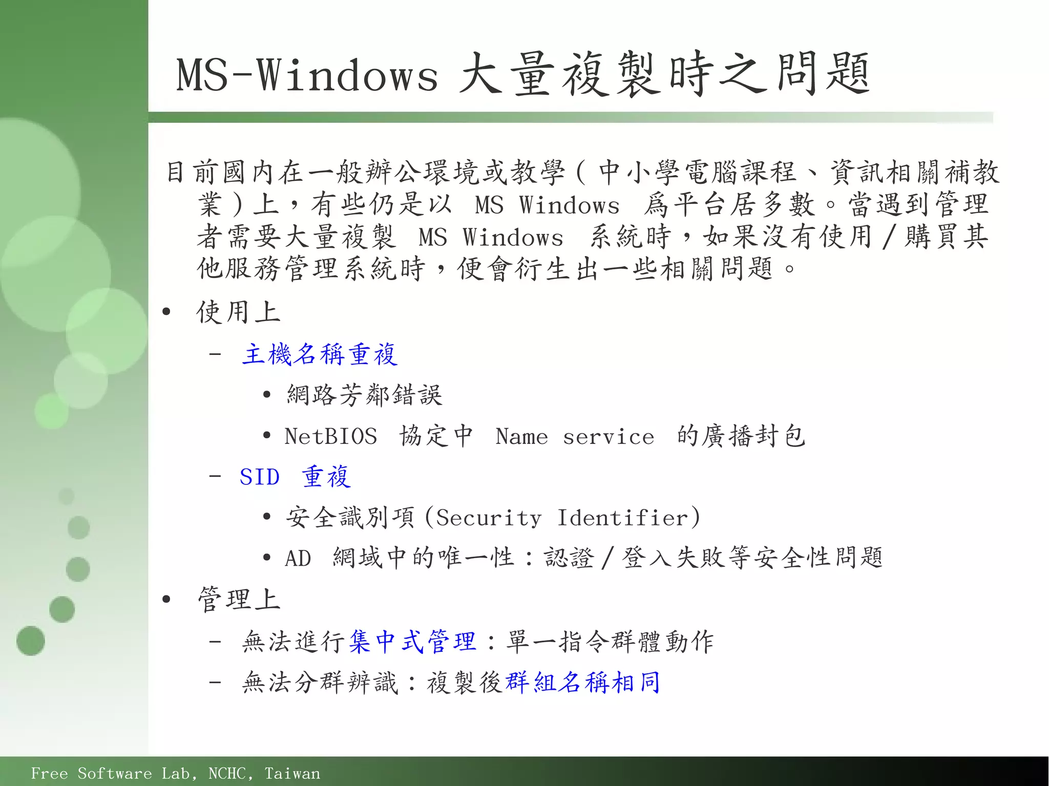 MS-Windows 大量複製時之問題
             目前國內在一般辦公環境或教學 ( 中小學電腦課程、資訊相關補教
               業 ) 上，有些仍是以 MS Windows 為平台居多數。當遇到管理
               者需要大量複製 MS Windows 系統時，如果沒有使用 / 購買其
               他服務管理系統時，便會衍生出一些相關問題。
             ●
               使用上
                   –   主機名稱重複
                        ●
                            網路芳鄰錯誤
                        ●
                            NetBIOS 協定中 Name service 的廣播封包
                   –   SID 重複
                        ●
                            安全識別項 (Security Identifier)
                        ●
                            AD 網域中的唯一性：認證 / 登入失敗等安全性問題
             ●
                 管理上
                   –   無法進行集中式管理：單一指令群體動作
                   –   無法分群辨識：複製後群組名稱相同


Free Software Lab, NCHC, Taiwan
 
