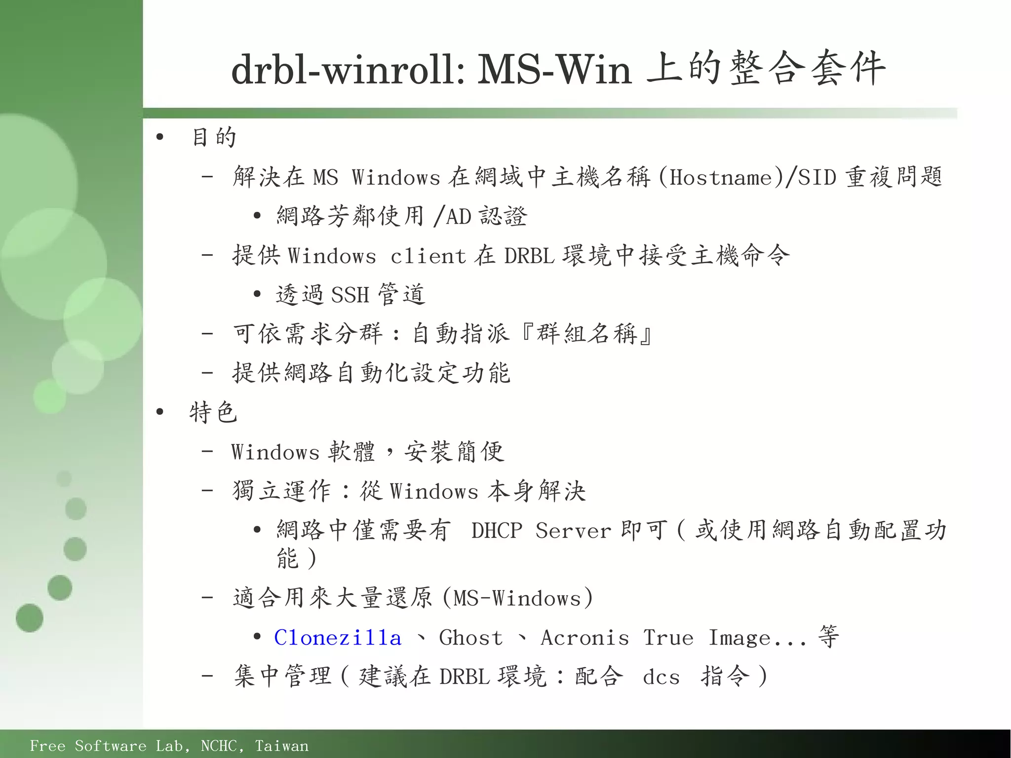drbl­winroll: MS­Win 上的整合套件
             ●
                 目的
                   –   解決在 MS Windows 在網域中主機名稱 (Hostname)/SID 重複問題
                        ●
                            網路芳鄰使用 /AD 認證
                   –   提供 Windows client 在 DRBL 環境中接受主機命令
                        ●
                            透過 SSH 管道
                   –   可依需求分群 : 自動指派『群組名稱』
                   –   提供網路自動化設定功能
             ●
                 特色
                   –   Windows 軟體，安裝簡便
                   –   獨立運作：從 Windows 本身解決
                        ●
                            網路中僅需要有 DHCP Server 即可 ( 或使用網路自動配置功
                            能)
                   –   適合用來大量還原 (MS-Windows)
                        ●
                            Clonezilla 、 Ghost 、 Acronis True Image... 等
                   –   集中管理 ( 建議在 DRBL 環境：配合 dcs 指令 )

Free Software Lab, NCHC, Taiwan
 