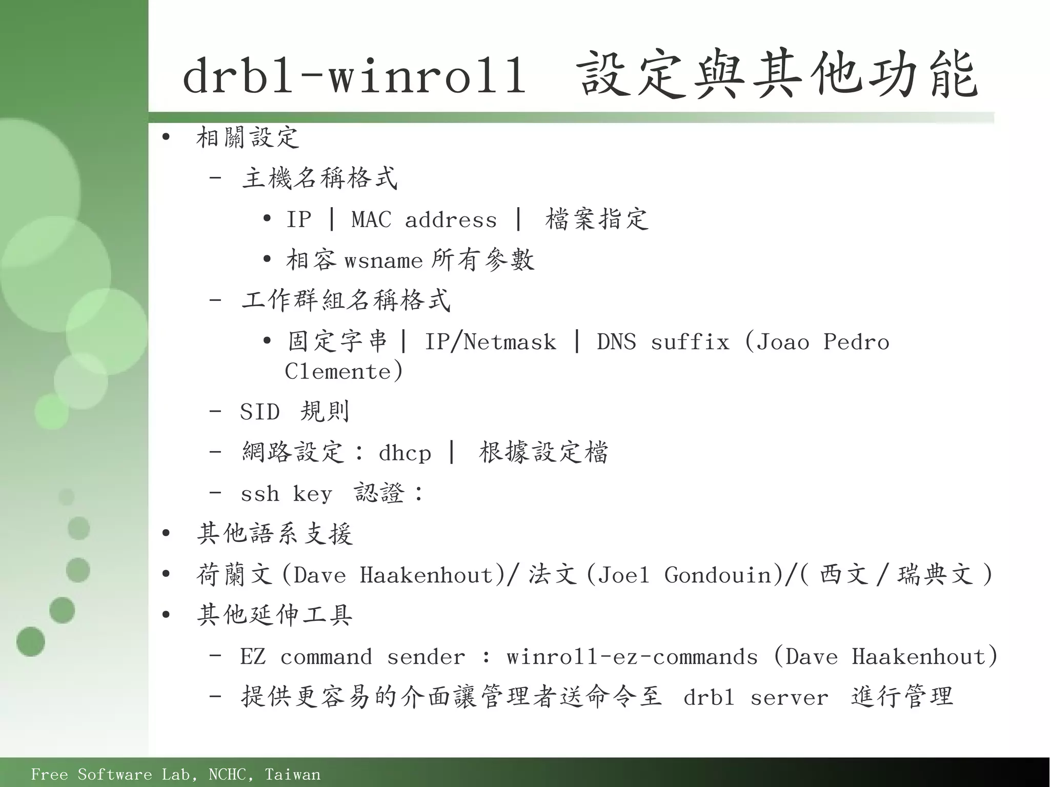 drbl-winroll 設定與其他功能
             ●
                 相關設定
                   –   主機名稱格式
                        ●
                            IP | MAC address | 檔案指定
                        ●
                            相容 wsname 所有參數
                   –   工作群組名稱格式
                        ●
                            固定字串 | IP/Netmask | DNS suffix (Joao Pedro
                            Clemente)
                   –   SID 規則
                   –   網路設定： dhcp | 根據設定檔
                   –   ssh key 認證：
             ●
                 其他語系支援
             ●
                 荷蘭文 (Dave Haakenhout)/ 法文 (Joel Gondouin)/( 西文 / 瑞典文 )
             ●
                 其他延伸工具
                   –   EZ command sender : winroll-ez-commands (Dave Haakenhout)
                   –   提供更容易的介面讓管理者送命令至 drbl server 進行管理

Free Software Lab, NCHC, Taiwan
 