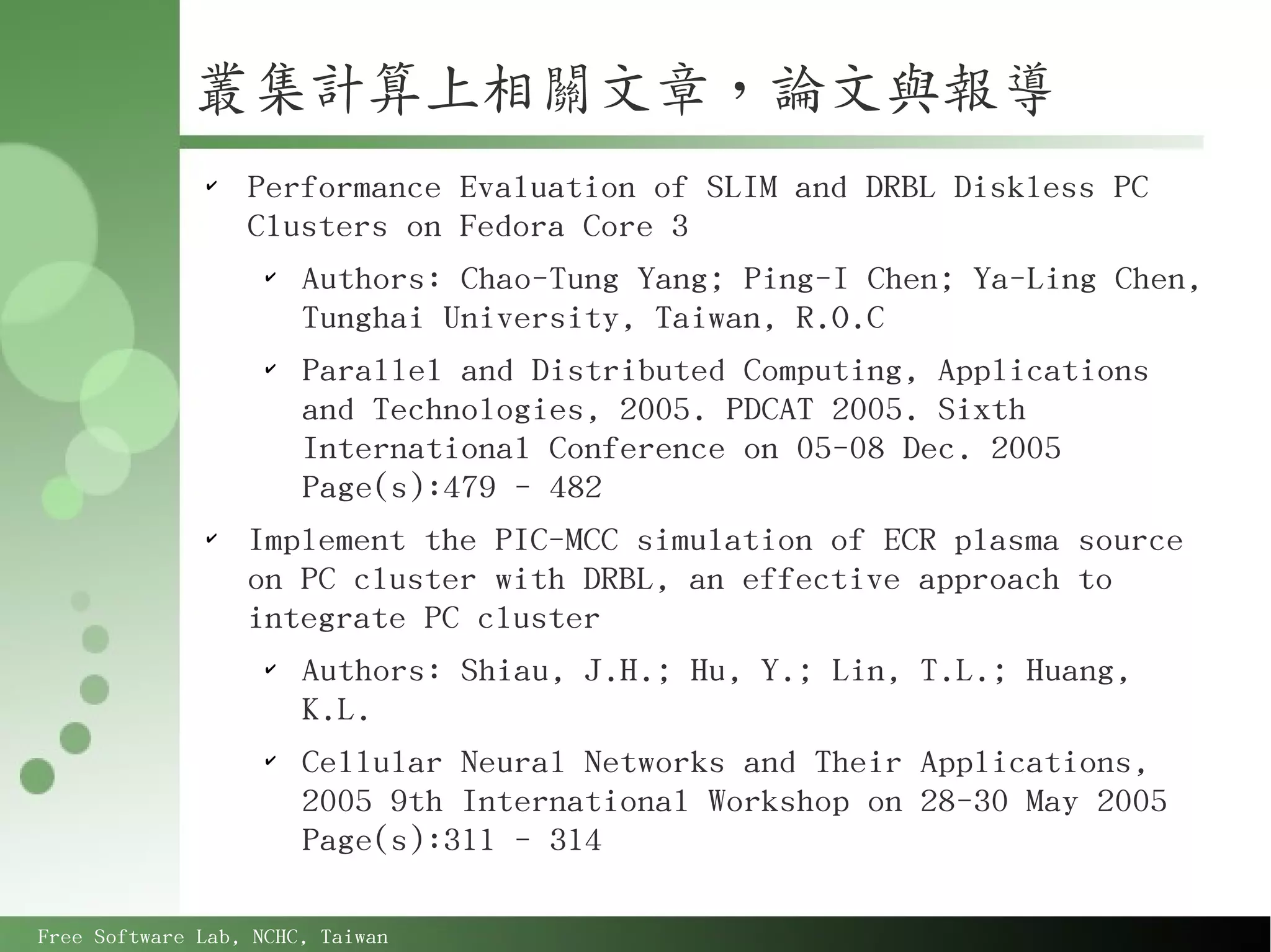 叢集計算上相關文章，論文與報導
              ✔
                  Performance Evaluation of SLIM and DRBL Diskless PC
                  Clusters on Fedora Core 3
                   ✔
                     Authors: Chao-Tung Yang; Ping-I Chen; Ya-Ling Chen,
                     Tunghai University, Taiwan, R.O.C
                   ✔
                     Parallel and Distributed Computing, Applications
                     and Technologies, 2005. PDCAT 2005. Sixth
                     International Conference on 05-08 Dec. 2005
                     Page(s):479 - 482
              ✔
                  Implement the PIC-MCC simulation of ECR plasma source
                  on PC cluster with DRBL, an effective approach to
                  integrate PC cluster
                   ✔
                     Authors: Shiau, J.H.; Hu, Y.; Lin, T.L.; Huang,
                     K.L.
                   ✔
                     Cellular Neural Networks and Their Applications,
                     2005 9th International Workshop on 28-30 May 2005
                     Page(s):311 - 314

Free Software Lab, NCHC, Taiwan
 
