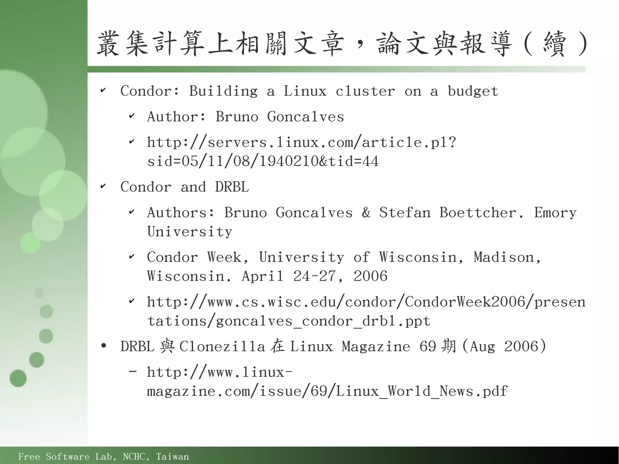 叢集計算上相關文章，論文與報導 ( 續 )
              ✔
                  Condor: Building a Linux cluster on a budget
                   ✔
                     Author: Bruno Goncalves
                   ✔
                     http://servers.linux.com/article.pl?
                     sid=05/11/08/1940210&tid=44
              ✔
                  Condor and DRBL
                   ✔
                     Authors: Bruno Goncalves & Stefan Boettcher. Emory
                     University
                   ✔
                     Condor Week, University of Wisconsin, Madison,
                     Wisconsin. April 24-27, 2006
                   ✔
                     http://www.cs.wisc.edu/condor/CondorWeek2006/presen
                     tations/goncalves_condor_drbl.ppt
              ●
                  DRBL 與 Clonezilla 在 Linux Magazine 69 期 (Aug 2006)
                   – http://www.linux-
                     magazine.com/issue/69/Linux_World_News.pdf


Free Software Lab, NCHC, Taiwan
 