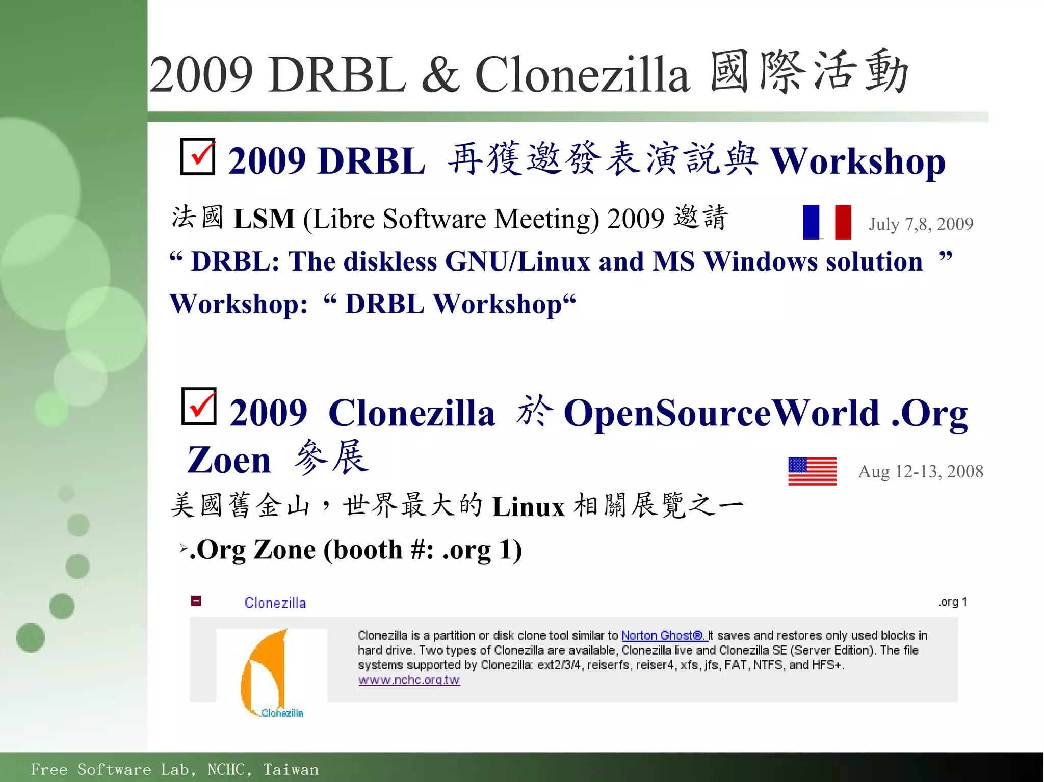 2009 DRBL & Clonezilla 國際活動
                 2009 DRBL 再獲邀發表演說與 Workshop
              法國 LSM (Libre Software Meeting) 2009 邀請           July 7,8, 2009

              “ DRBL: The diskless GNU/Linux and MS Windows solution ”
              Workshop: “ DRBL Workshop“


                 2009 Clonezilla 於 OpenSourceWorld .Org
                Zoen 參展                           Aug 12-13, 2008

              美國舊金山，世界最大的 Linux 相關展覽之一
              ➢.Org Zone (booth #: .org 1)




Free Software Lab, NCHC, Taiwan
 