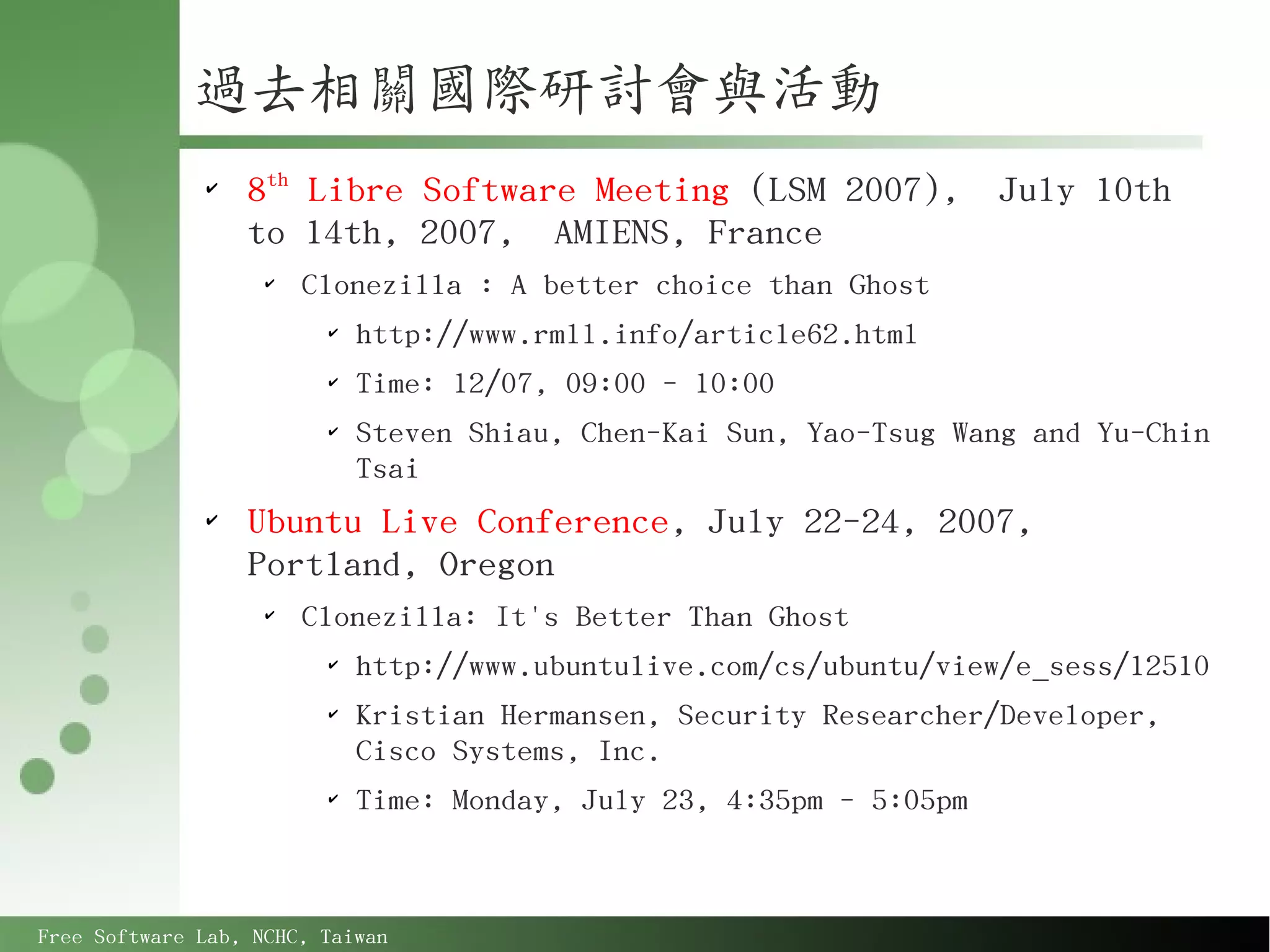 過去相關國際研討會與活動
              ✔
                  8th Libre Software Meeting (LSM 2007),              July 10th
                  to 14th, 2007, AMIENS, France
                    ✔
                        Clonezilla : A better choice than Ghost
                         ✔
                             http://www.rmll.info/article62.html
                         ✔
                             Time: 12/07, 09:00 - 10:00
                         ✔
                             Steven Shiau, Chen-Kai Sun, Yao-Tsug Wang and Yu-Chin
                             Tsai
              ✔
                  Ubuntu Live Conference, July 22-24, 2007,
                  Portland, Oregon
                    ✔
                        Clonezilla: It's Better Than Ghost
                         ✔
                             http://www.ubuntulive.com/cs/ubuntu/view/e_sess/12510
                         ✔
                             Kristian Hermansen, Security Researcher/Developer,
                             Cisco Systems, Inc.
                         ✔
                             Time: Monday, July 23, 4:35pm - 5:05pm



Free Software Lab, NCHC, Taiwan
 