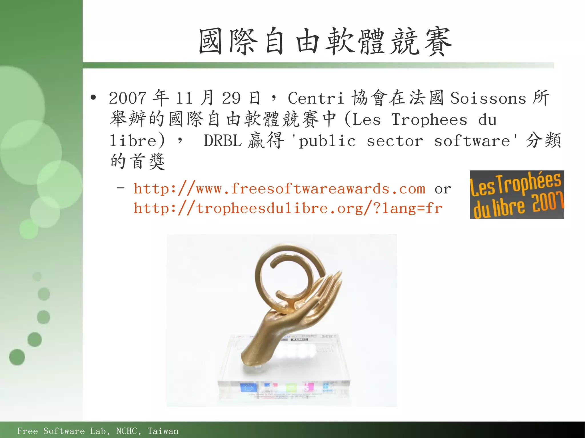 國際自由軟體競賽
             ●
                 2007 年 11 月 29 日， Centri 協會在法國 Soissons 所
                 舉辦的國際自由軟體競賽中 (Les Trophees du
                 libre) ， DRBL 贏得 'public sector software' 分類
                 的首獎
                   –   http://www.freesoftwareawards.com or
                       http://tropheesdulibre.org/?lang=fr




Free Software Lab, NCHC, Taiwan
 