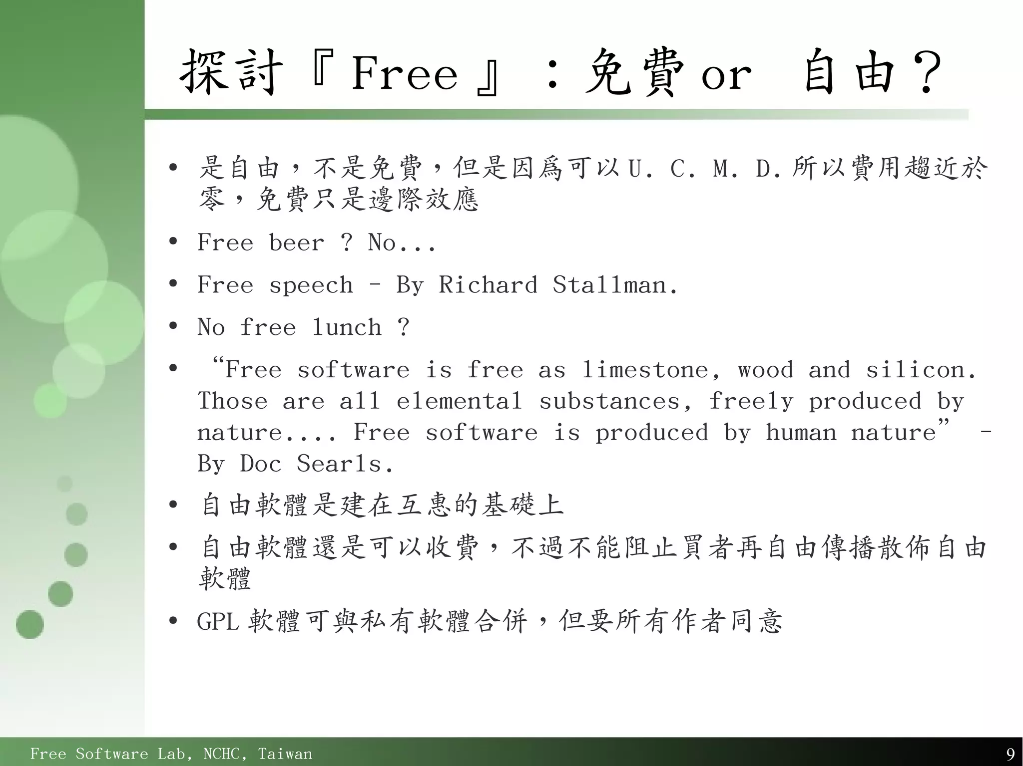 探討『 Free 』：免費 or 自由？
               ●
                   是自由，不是免費，但是因為可以 U. C. M. D. 所以費用趨近於
                   零，免費只是邊際效應
               ●
                   Free beer ? No...
               ●
                   Free speech - By Richard Stallman.
               ●
                   No free lunch ?
               ●
                   “Free software is free as limestone, wood and silicon.
                   Those are all elemental substances, freely produced by
                   nature.... Free software is produced by human nature” -
                   By Doc Searls.
               ●
                   自由軟體是建在互惠的基礎上
               ●
                   自由軟體還是可以收費，不過不能阻止買者再自由傳播散佈自由
                   軟體
               ●
                   GPL 軟體可與私有軟體合併，但要所有作者同意



Free Software Lab, NCHC, Taiwan                                              9
 