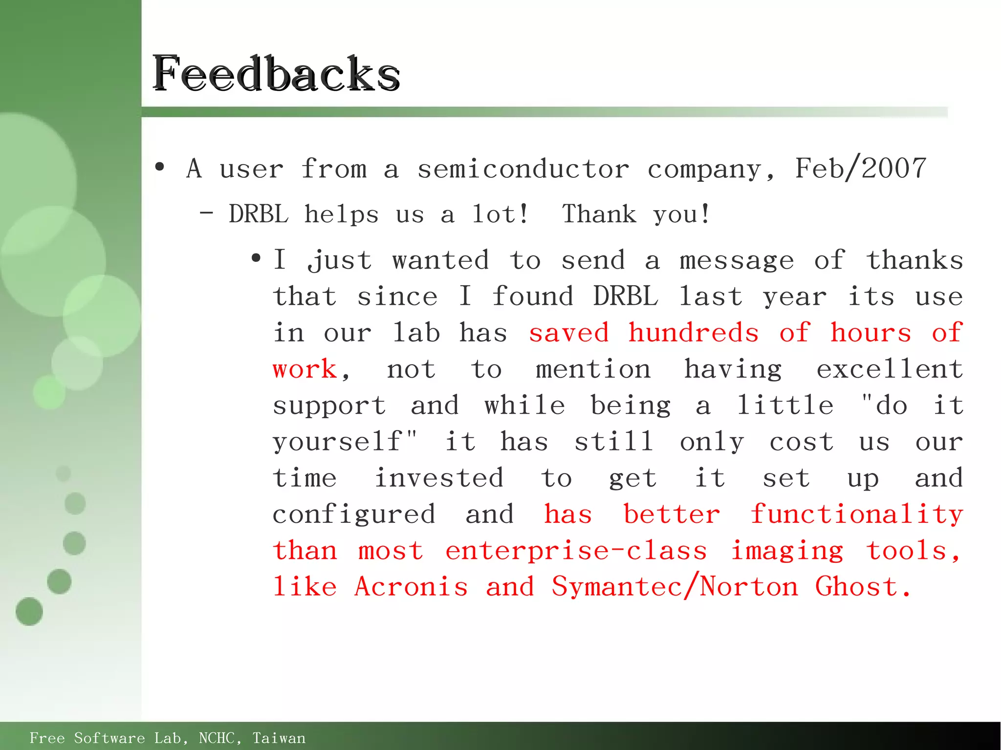 Feedbacks
             ●
                 A user from a semiconductor company, Feb/2007
                   –   DRBL helps us a lot!   Thank you!
                        ●
                            I just wanted to send a message of thanks
                            that since I found DRBL last year its use
                            in our lab has saved hundreds of hours of
                            work, not to mention having excellent
                            support and while being a little "do it
                            yourself" it has still only cost us our
                            time invested to get it set up and
                            configured and has better functionality
                            than most enterprise-class imaging tools,
                            like Acronis and Symantec/Norton Ghost.



Free Software Lab, NCHC, Taiwan
 