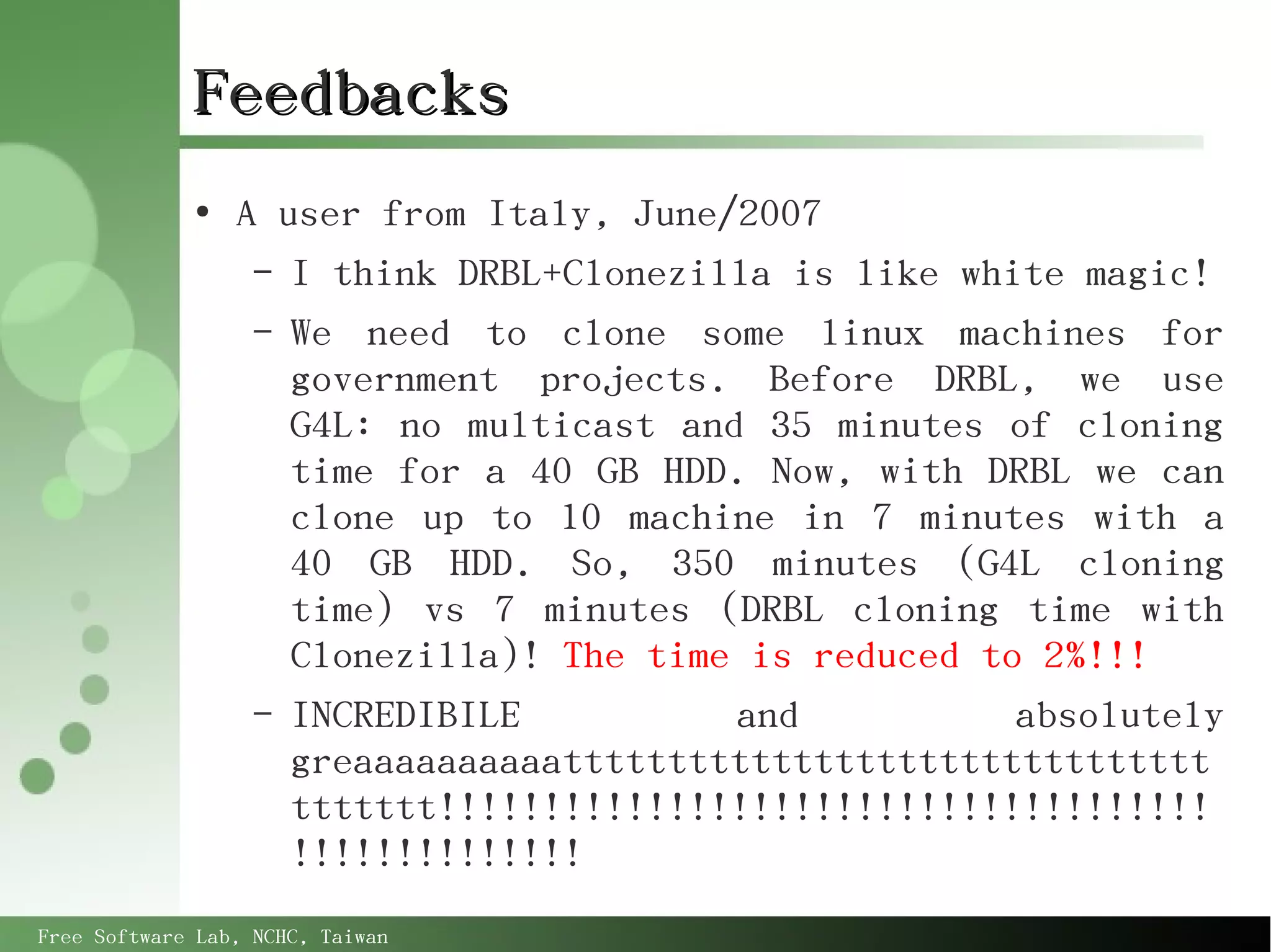 Feedbacks
             ●
                 A user from Italy, June/2007
                  – I think DRBL+Clonezilla is like white magic!
                  – We need to clone some linux machines for
                    government projects. Before DRBL, we use
                    G4L: no multicast and 35 minutes of cloning
                    time for a 40 GB HDD. Now, with DRBL we can
                    clone up to 10 machine in 7 minutes with a
                    40 GB HDD. So, 350 minutes (G4L cloning
                    time) vs 7 minutes (DRBL cloning time with
                    Clonezilla)! The time is reduced to 2%!!!
                  – INCREDIBILE          and           absolutely
                    greaaaaaaaaaattttttttttttttttttttttttttttttt
                    ttttttt!!!!!!!!!!!!!!!!!!!!!!!!!!!!!!!!!!!!!
                    !!!!!!!!!!!!!!
Free Software Lab, NCHC, Taiwan
 