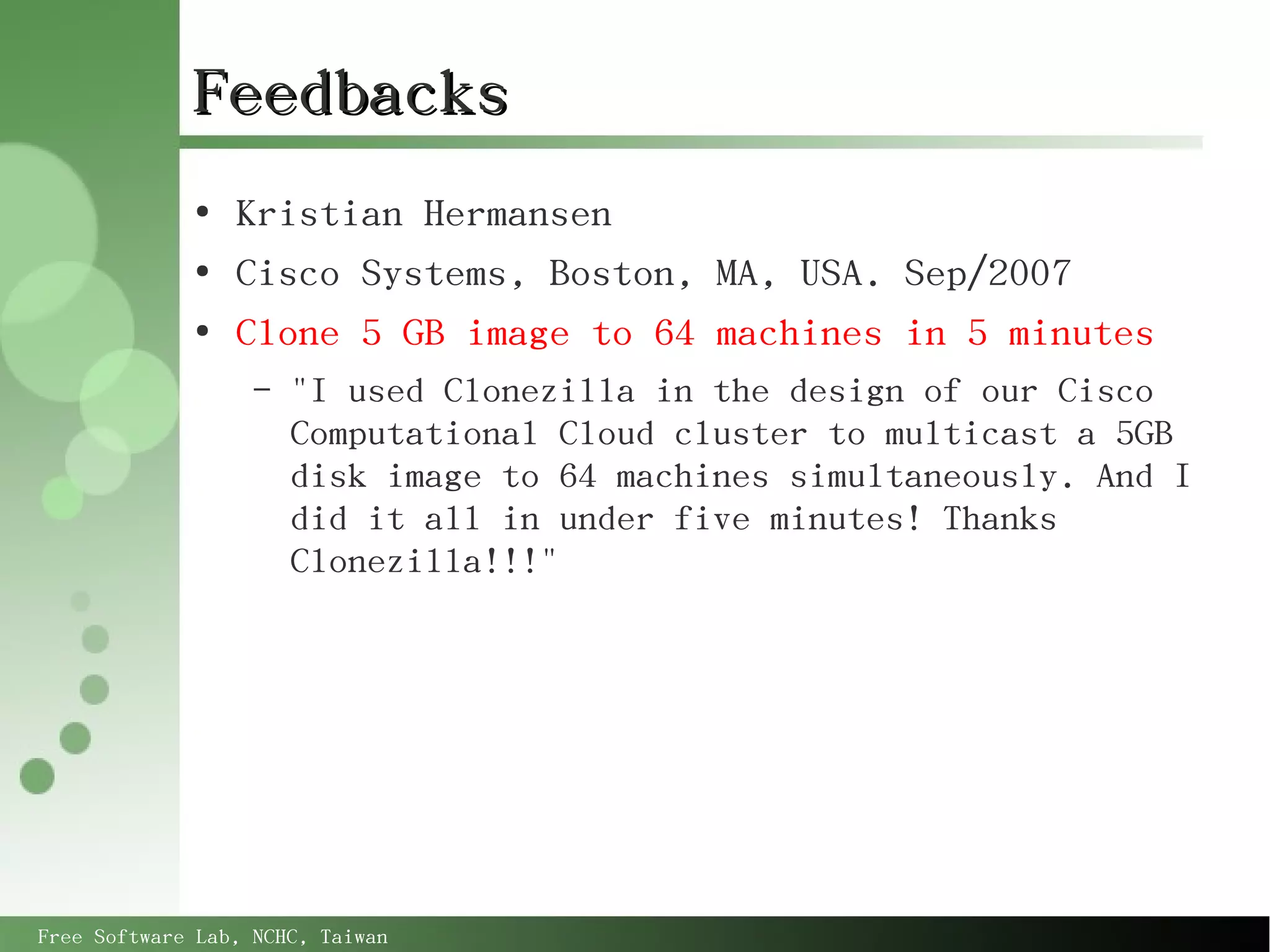 Feedbacks
             ●
                 Kristian Hermansen
             ●
                 Cisco Systems, Boston, MA, USA. Sep/2007
             ●
                 Clone 5 GB image to 64 machines in 5 minutes
                   –   "I used Clonezilla in the design of our Cisco
                       Computational Cloud cluster to multicast a 5GB
                       disk image to 64 machines simultaneously. And I
                       did it all in under five minutes! Thanks
                       Clonezilla!!!"




Free Software Lab, NCHC, Taiwan
 