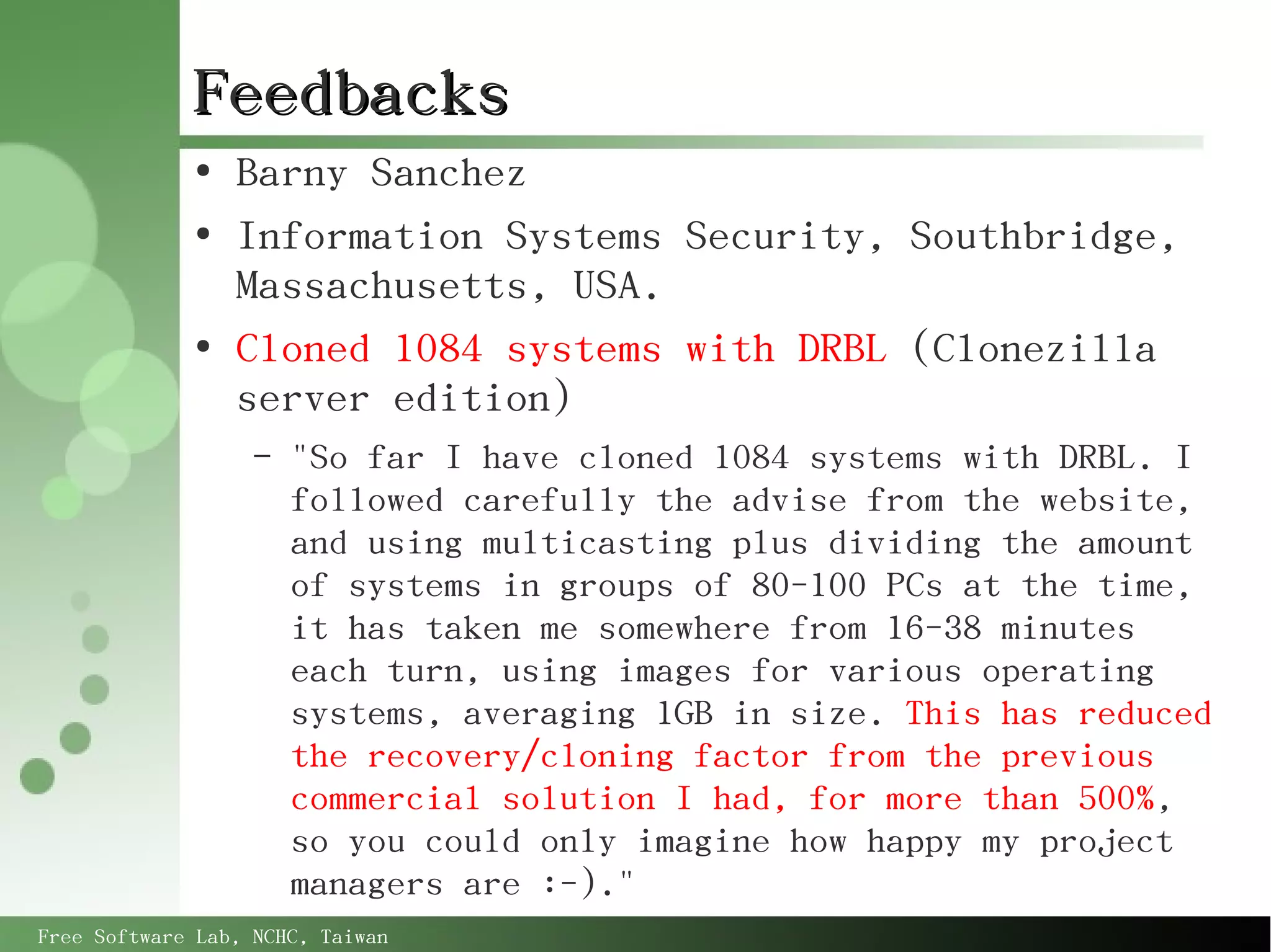 Feedbacks
             ●
                 Barny Sanchez
             ●
                 Information Systems Security, Southbridge,
                 Massachusetts, USA.
             ●
                 Cloned 1084 systems with DRBL (Clonezilla
                 server edition)
                   –   "So far I have cloned 1084 systems with DRBL. I
                       followed carefully the advise from the website,
                       and using multicasting plus dividing the amount
                       of systems in groups of 80-100 PCs at the time,
                       it has taken me somewhere from 16-38 minutes
                       each turn, using images for various operating
                       systems, averaging 1GB in size. This has reduced
                       the recovery/cloning factor from the previous
                       commercial solution I had, for more than 500%,
                       so you could only imagine how happy my project
                       managers are :-)."
Free Software Lab, NCHC, Taiwan
 
