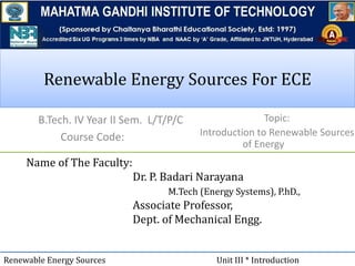 Renewable Energy Sources For ECERenewable Energy Sources For ECE
B.Tech. IV Year II Sem. L/T/P/C
Course Code:
Name of The Faculty:
Dr. P. Badari Narayana
M.Tech (Energy Systems), P.hD.,
Associate Professor,
Dept. of Mechanical Engg.
Renewable Energy Sources Unit III * Introduction
Topic:
Introduction to Renewable Sources
of Energy
 